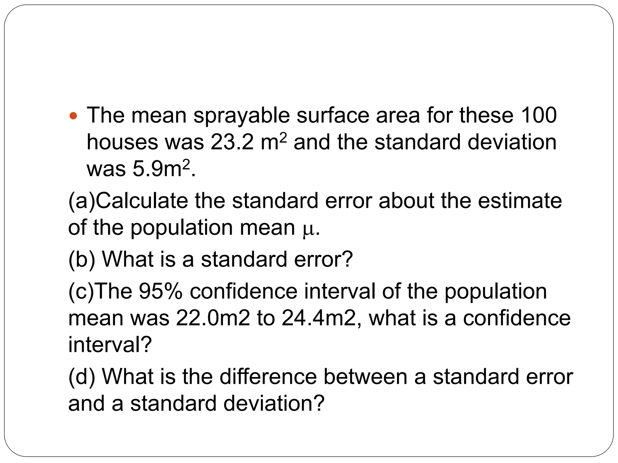  The mean sprayable surface area for these 100
houses was 23.2 m2 and the standard deviation
was 5.9m2.
(a)Calculate the standard error about the estimate
of the population mean .
(b) What is a standard error?
(c)The 95% confidence interval of the population
mean was 22.0m2 to 24.4m2, what is a confidence
interval?
(d) What is the difference between a standard error
and a standard deviation?
 