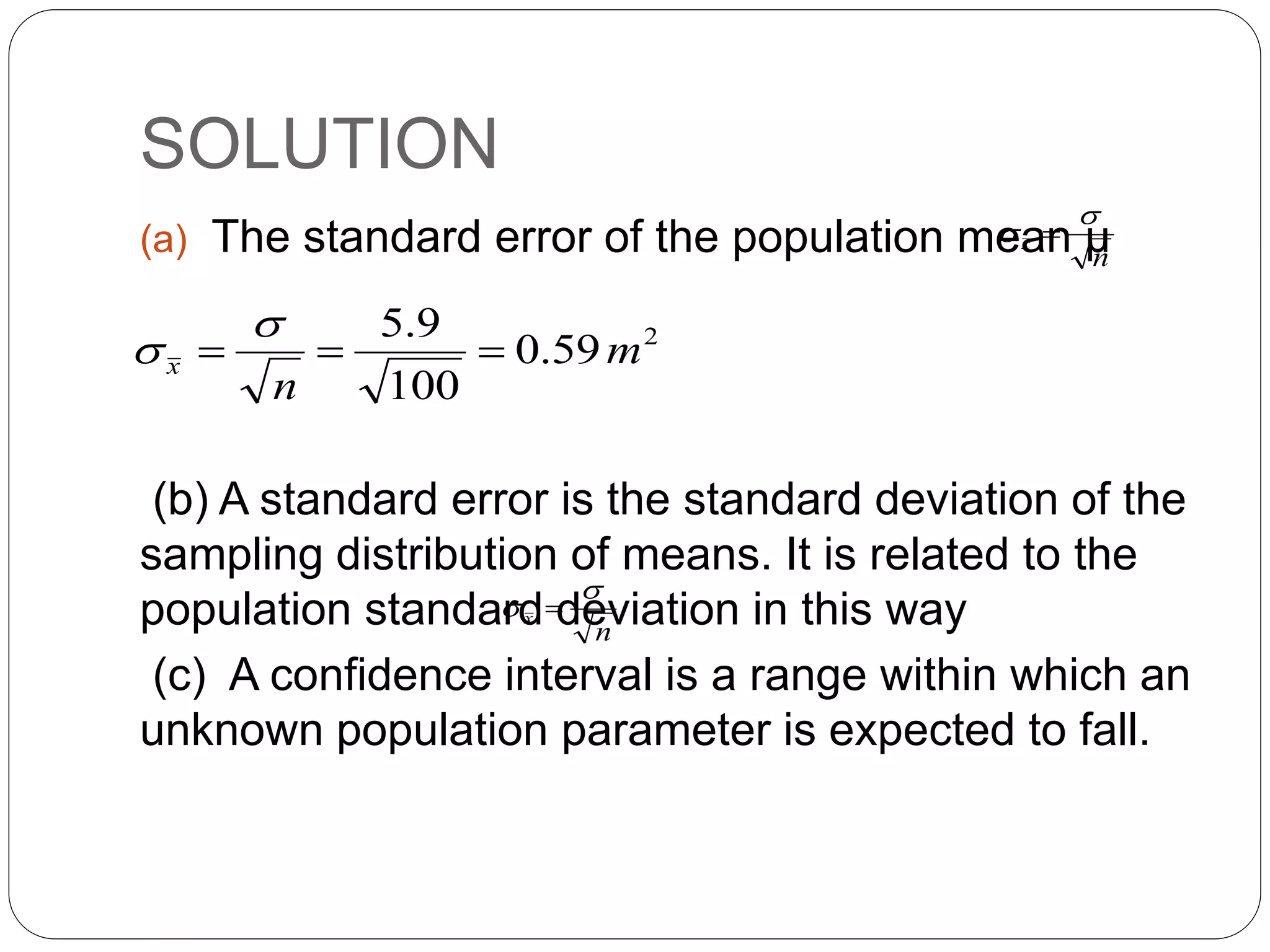 SOLUTION
(a) The standard error of the population mean µ
(b) A standard error is the standard deviation of the
sampling distribution of means. It is related to the
population standard deviation in this way
(c) A confidence interval is a range within which an
unknown population parameter is expected to fall.
n
x

 
2
59
.
0
100
9
.
5
m
n
x 




n
x

 
 