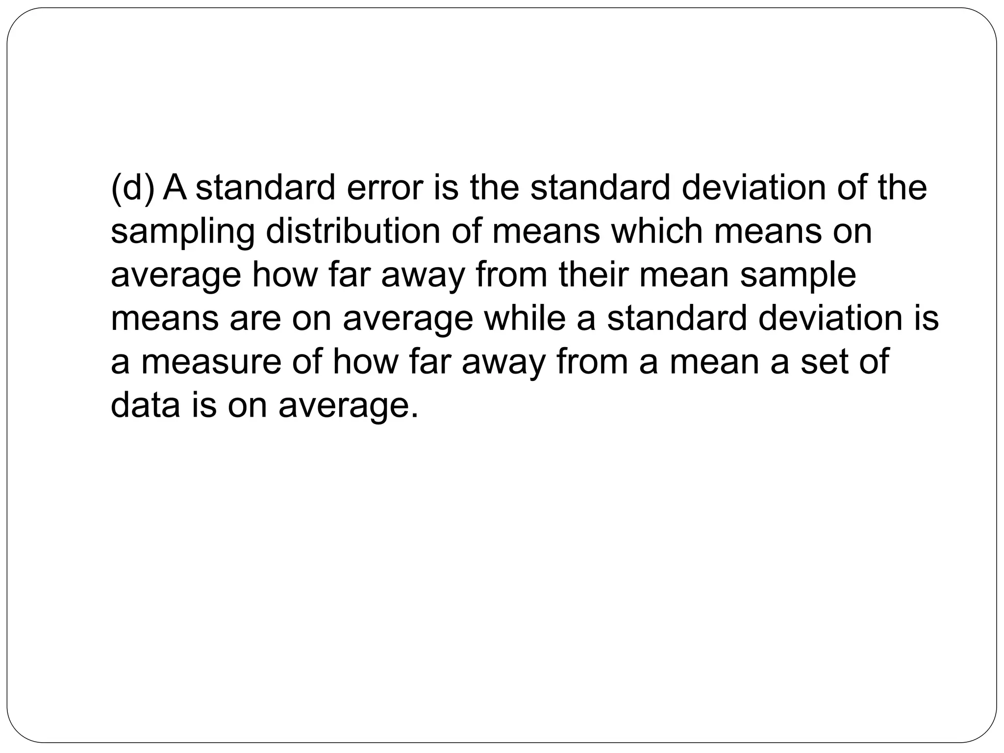 (d) A standard error is the standard deviation of the
sampling distribution of means which means on
average how far away from their mean sample
means are on average while a standard deviation is
a measure of how far away from a mean a set of
data is on average.
 