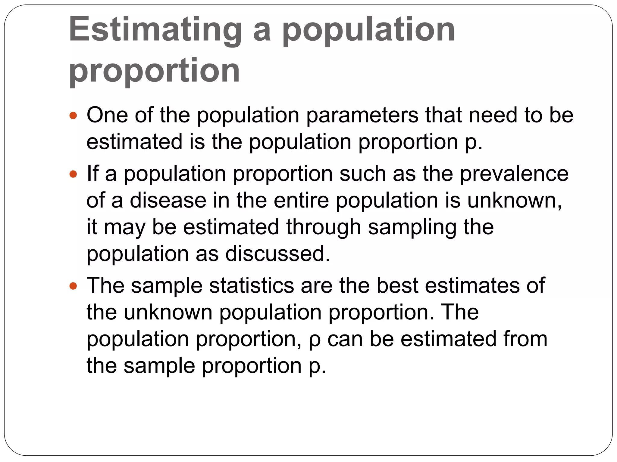 Estimating a population
proportion
 One of the population parameters that need to be
estimated is the population proportion p.
 If a population proportion such as the prevalence
of a disease in the entire population is unknown,
it may be estimated through sampling the
population as discussed.
 The sample statistics are the best estimates of
the unknown population proportion. The
population proportion, ρ can be estimated from
the sample proportion p.
 
