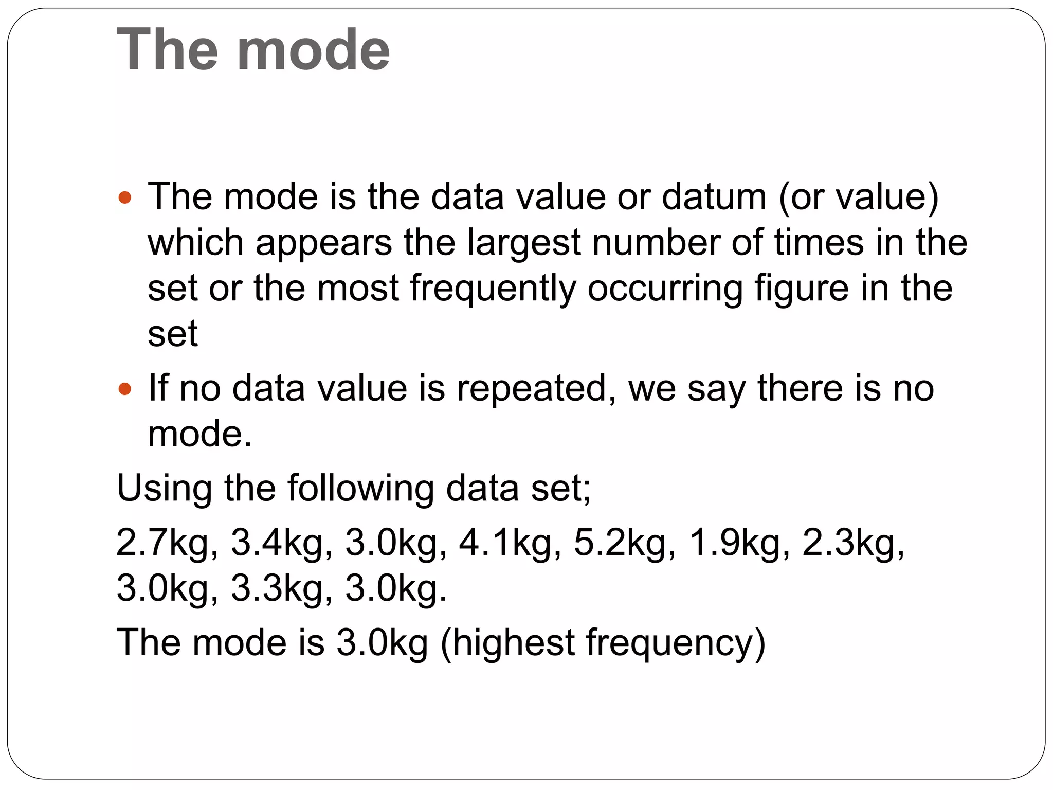 The mode
 The mode is the data value or datum (or value)
which appears the largest number of times in the
set or the most frequently occurring figure in the
set
 If no data value is repeated, we say there is no
mode.
Using the following data set;
2.7kg, 3.4kg, 3.0kg, 4.1kg, 5.2kg, 1.9kg, 2.3kg,
3.0kg, 3.3kg, 3.0kg.
The mode is 3.0kg (highest frequency)
 