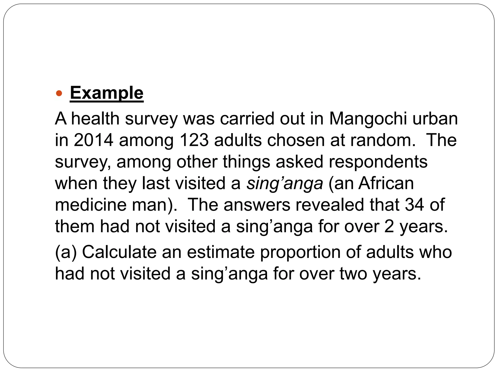  Example
A health survey was carried out in Mangochi urban
in 2014 among 123 adults chosen at random. The
survey, among other things asked respondents
when they last visited a sing’anga (an African
medicine man). The answers revealed that 34 of
them had not visited a sing’anga for over 2 years.
(a) Calculate an estimate proportion of adults who
had not visited a sing’anga for over two years.
 