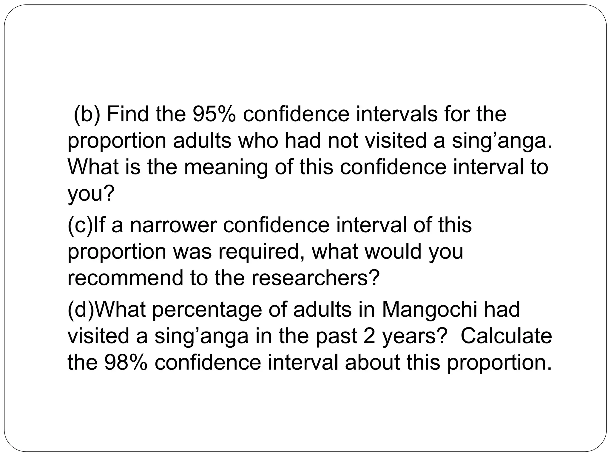 (b) Find the 95% confidence intervals for the
proportion adults who had not visited a sing’anga.
What is the meaning of this confidence interval to
you?
(c)If a narrower confidence interval of this
proportion was required, what would you
recommend to the researchers?
(d)What percentage of adults in Mangochi had
visited a sing’anga in the past 2 years? Calculate
the 98% confidence interval about this proportion.
 