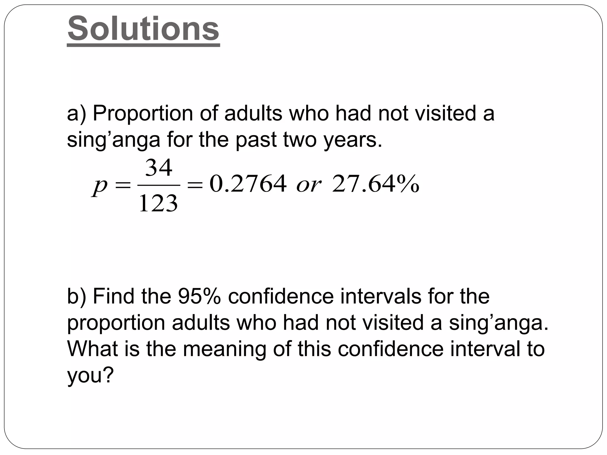 Solutions
a) Proportion of adults who had not visited a
sing’anga for the past two years.
b) Find the 95% confidence intervals for the
proportion adults who had not visited a sing’anga.
What is the meaning of this confidence interval to
you?
%
64
.
27
2764
.
0
123
34
or
p 

 