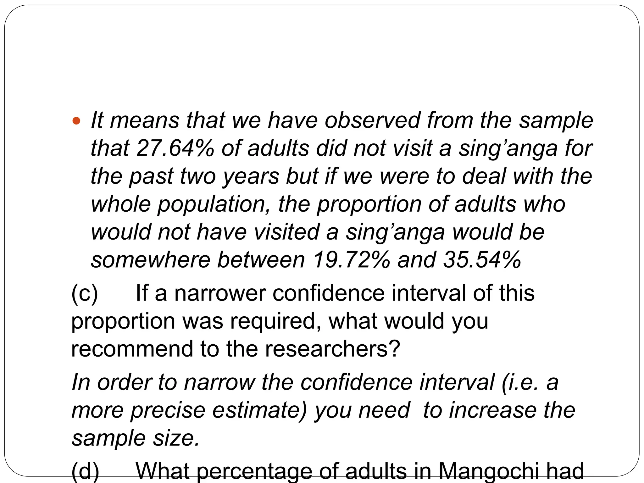  It means that we have observed from the sample
that 27.64% of adults did not visit a sing’anga for
the past two years but if we were to deal with the
whole population, the proportion of adults who
would not have visited a sing’anga would be
somewhere between 19.72% and 35.54%
(c) If a narrower confidence interval of this
proportion was required, what would you
recommend to the researchers?
In order to narrow the confidence interval (i.e. a
more precise estimate) you need to increase the
sample size.
(d) What percentage of adults in Mangochi had
 