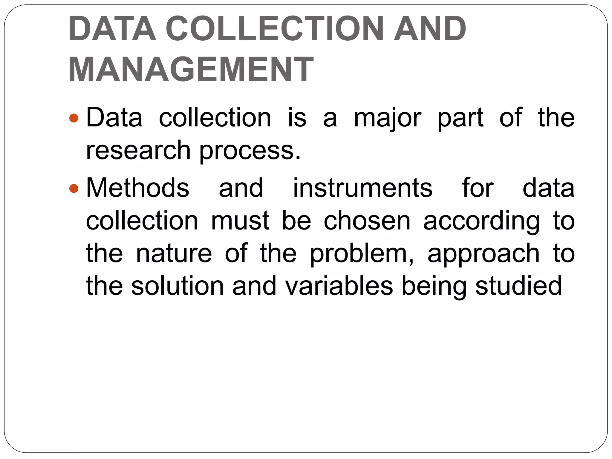 DATA COLLECTION AND
MANAGEMENT
 Data collection is a major part of the
research process.
 Methods and instruments for data
collection must be chosen according to
the nature of the problem, approach to
the solution and variables being studied
 
