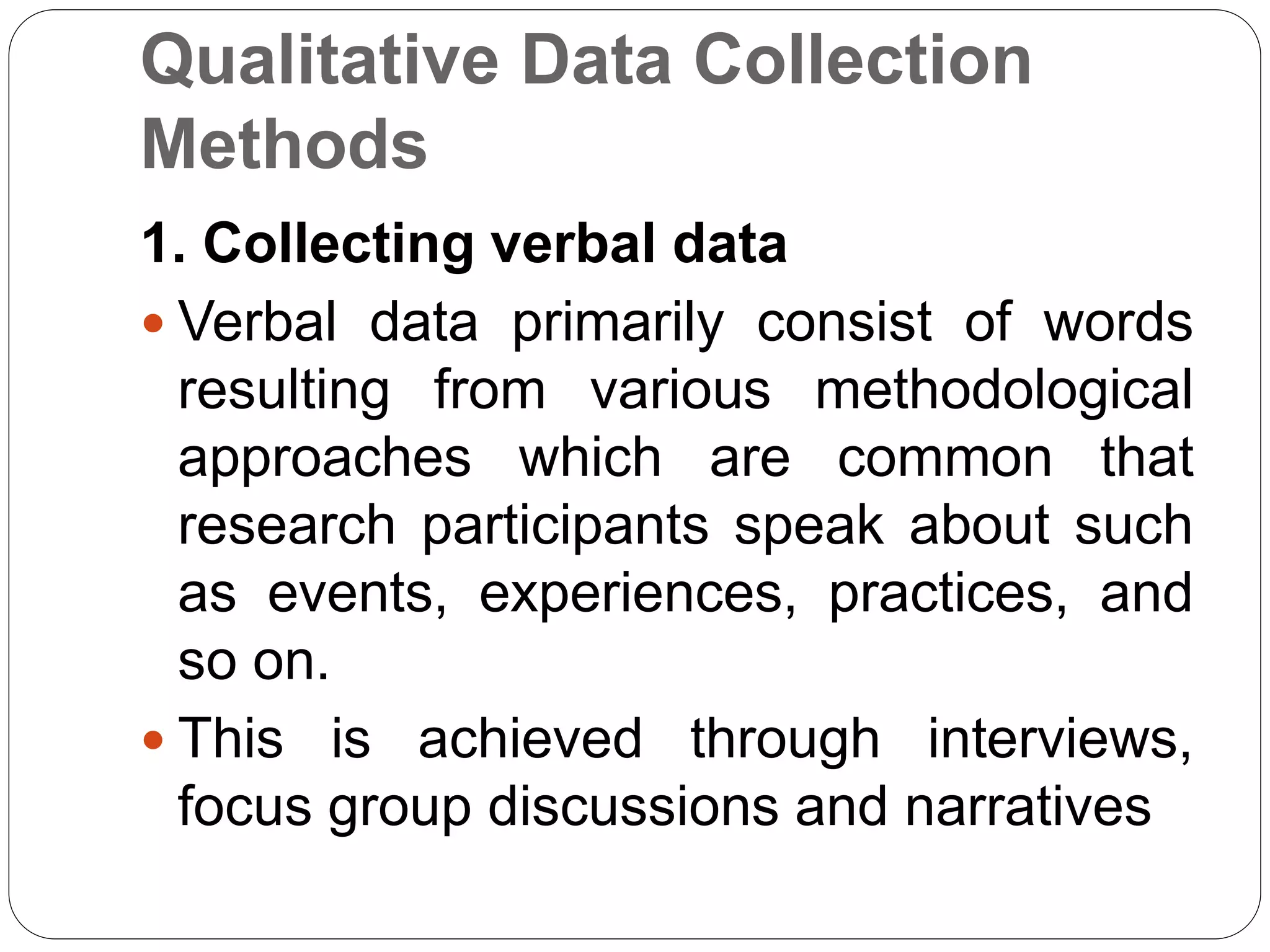 Qualitative Data Collection
Methods
1. Collecting verbal data
 Verbal data primarily consist of words
resulting from various methodological
approaches which are common that
research participants speak about such
as events, experiences, practices, and
so on.
 This is achieved through interviews,
focus group discussions and narratives
 