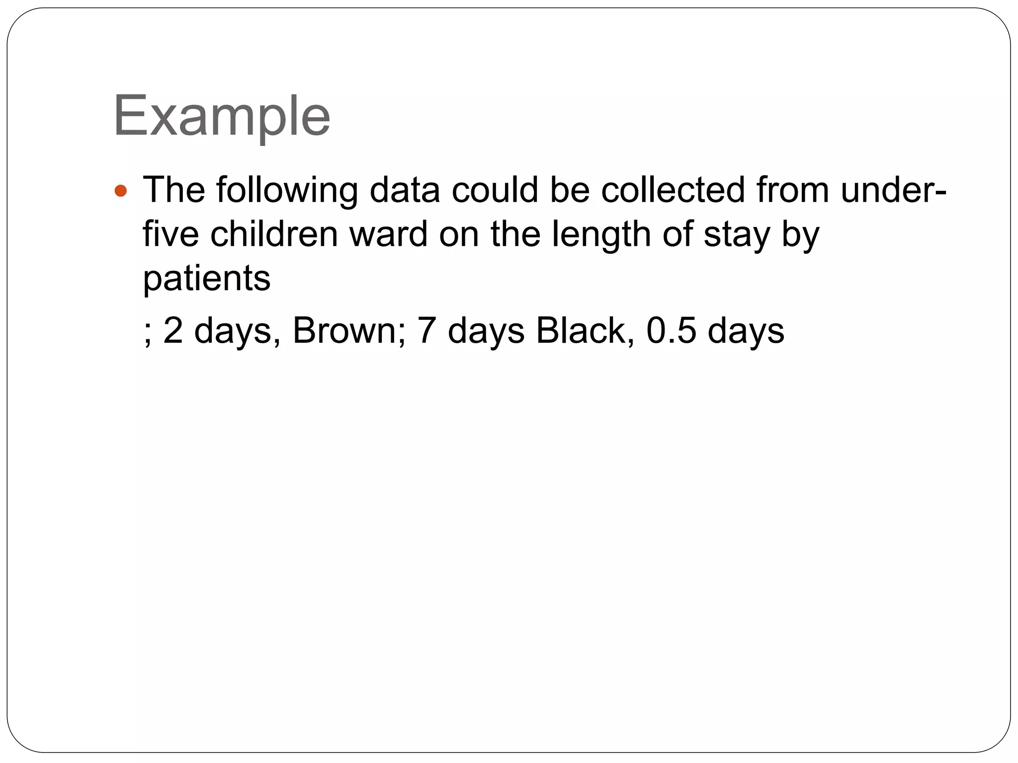 Example
 The following data could be collected from under-
five children ward on the length of stay by
patients
; 2 days, Brown; 7 days Black, 0.5 days
 