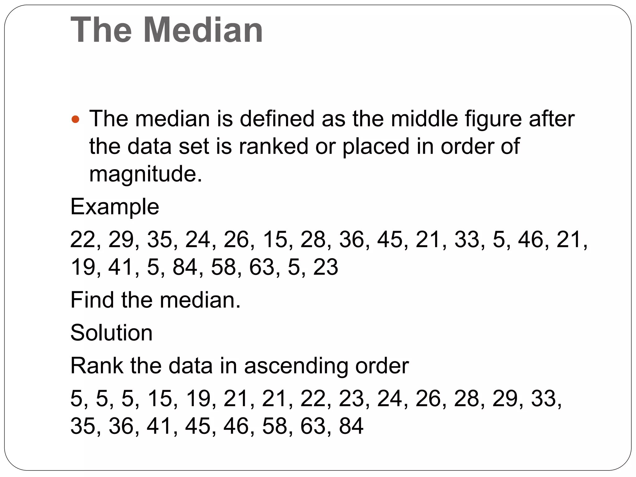 The Median
 The median is defined as the middle figure after
the data set is ranked or placed in order of
magnitude.
Example
22, 29, 35, 24, 26, 15, 28, 36, 45, 21, 33, 5, 46, 21,
19, 41, 5, 84, 58, 63, 5, 23
Find the median.
Solution
Rank the data in ascending order
5, 5, 5, 15, 19, 21, 21, 22, 23, 24, 26, 28, 29, 33,
35, 36, 41, 45, 46, 58, 63, 84
 