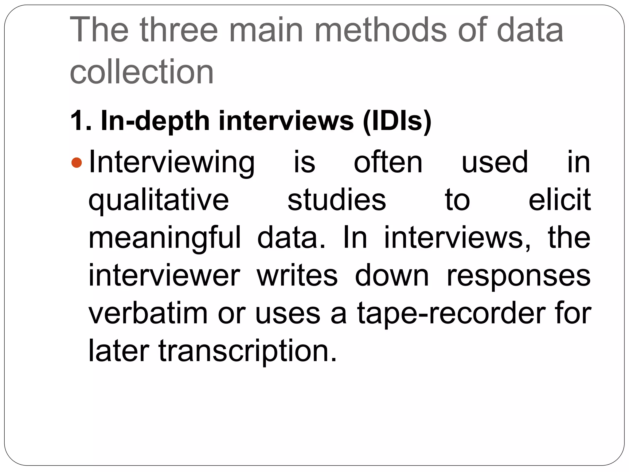 The three main methods of data
collection
1. In-depth interviews (IDIs)
Interviewing is often used in
qualitative studies to elicit
meaningful data. In interviews, the
interviewer writes down responses
verbatim or uses a tape-recorder for
later transcription.
 