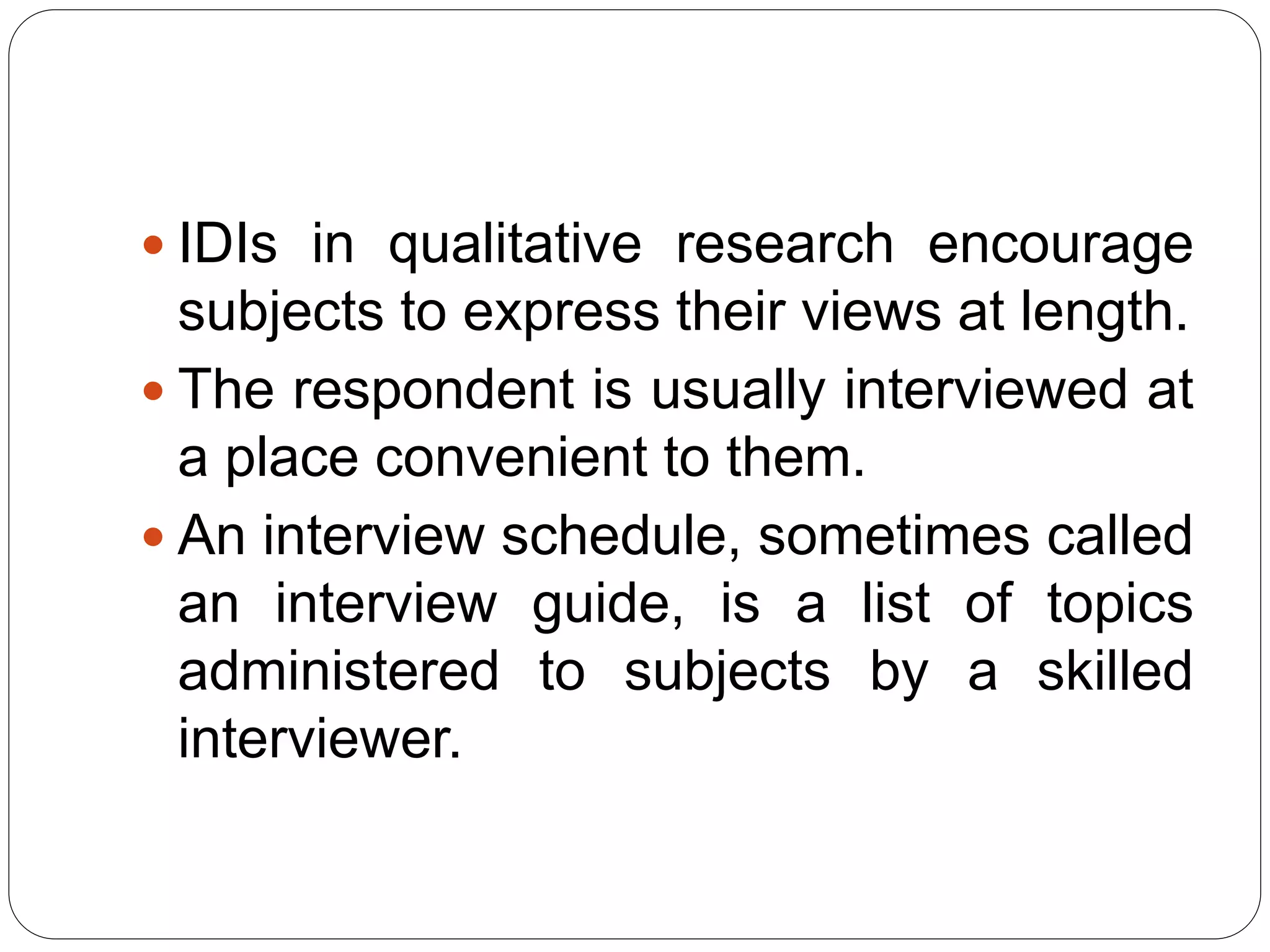  IDIs in qualitative research encourage
subjects to express their views at length.
 The respondent is usually interviewed at
a place convenient to them.
 An interview schedule, sometimes called
an interview guide, is a list of topics
administered to subjects by a skilled
interviewer.
 
