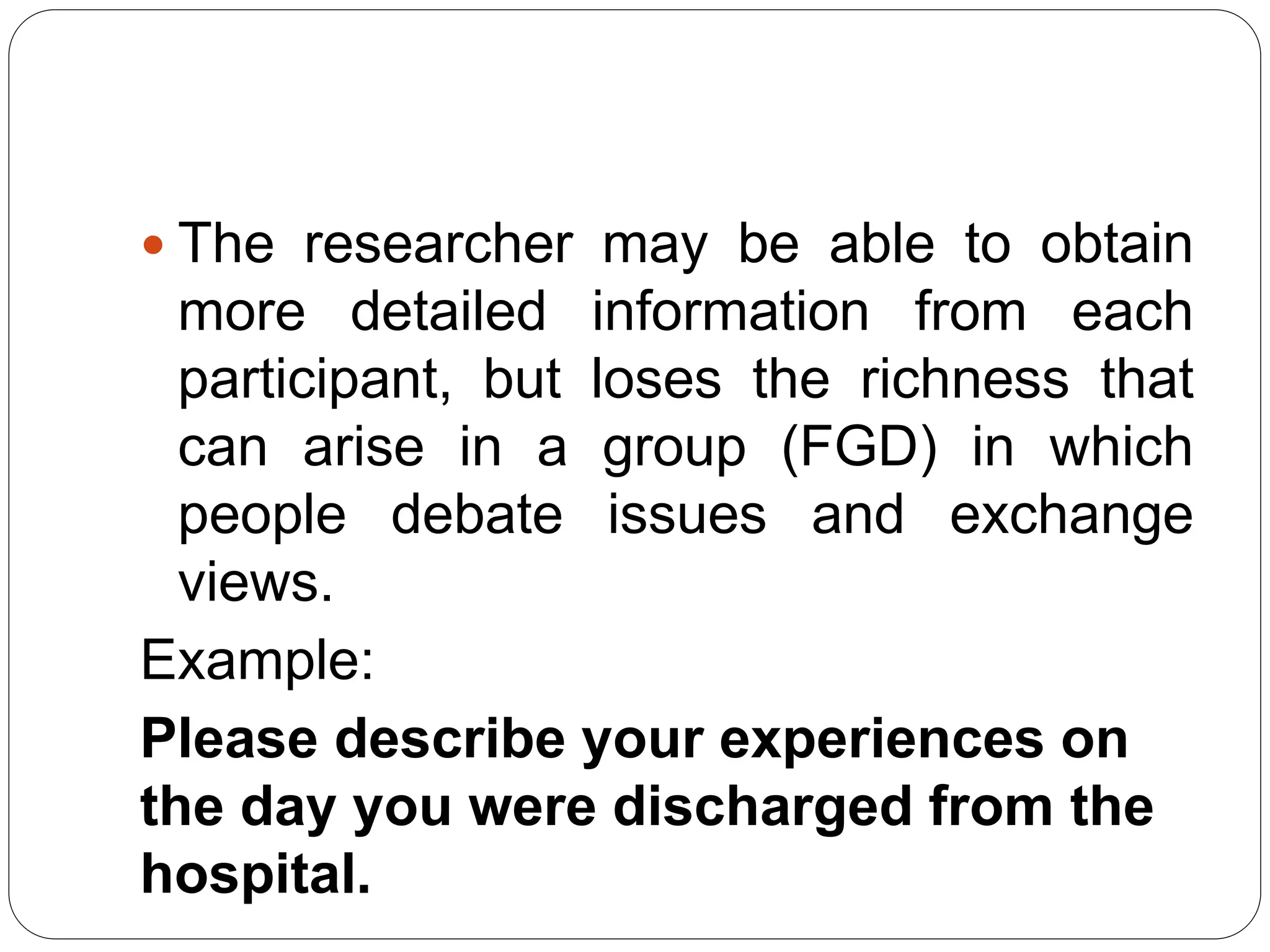  The researcher may be able to obtain
more detailed information from each
participant, but loses the richness that
can arise in a group (FGD) in which
people debate issues and exchange
views.
Example:
Please describe your experiences on
the day you were discharged from the
hospital.
 