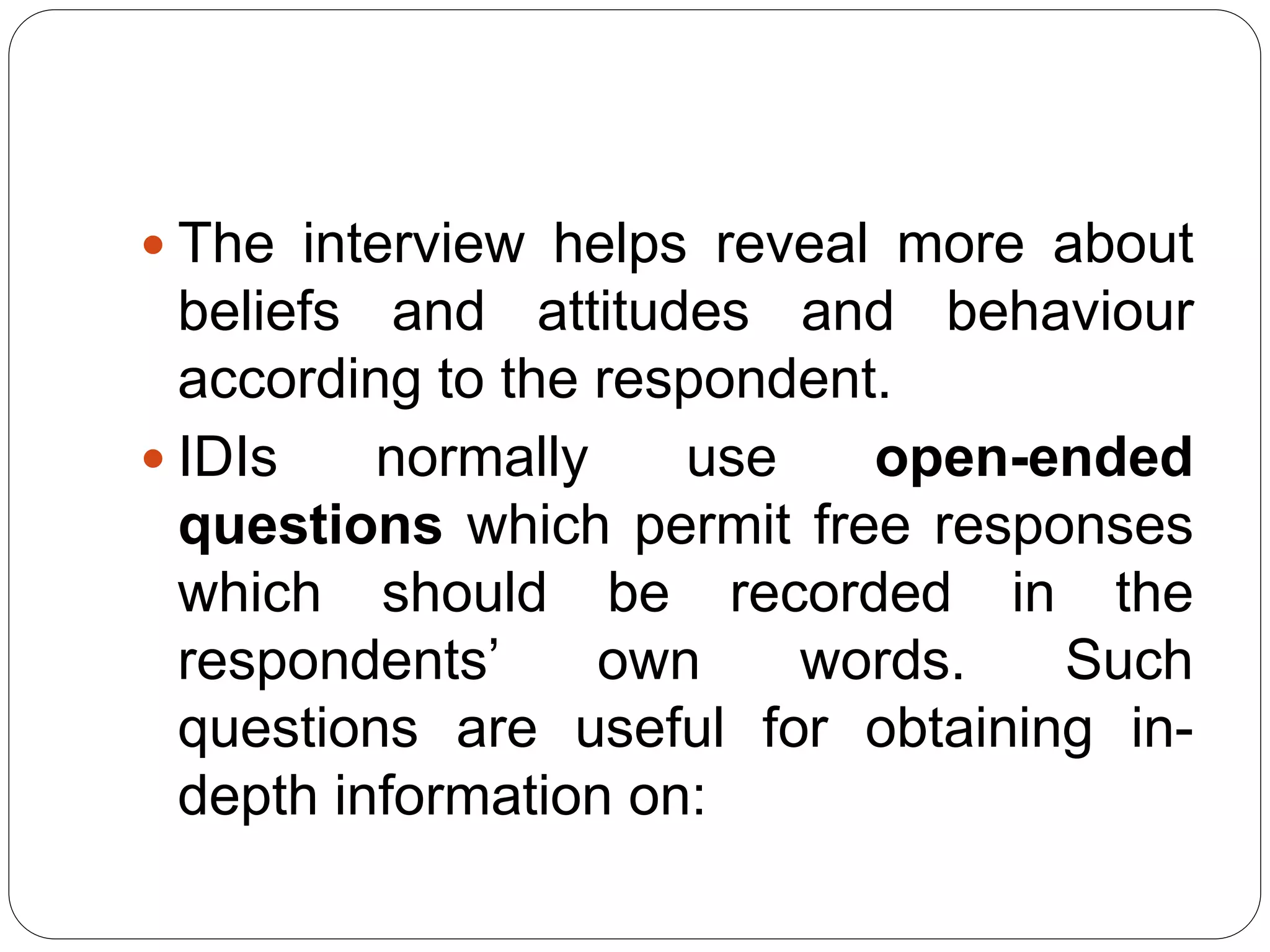  The interview helps reveal more about
beliefs and attitudes and behaviour
according to the respondent.
 IDIs normally use open-ended
questions which permit free responses
which should be recorded in the
respondents’ own words. Such
questions are useful for obtaining in-
depth information on:
 