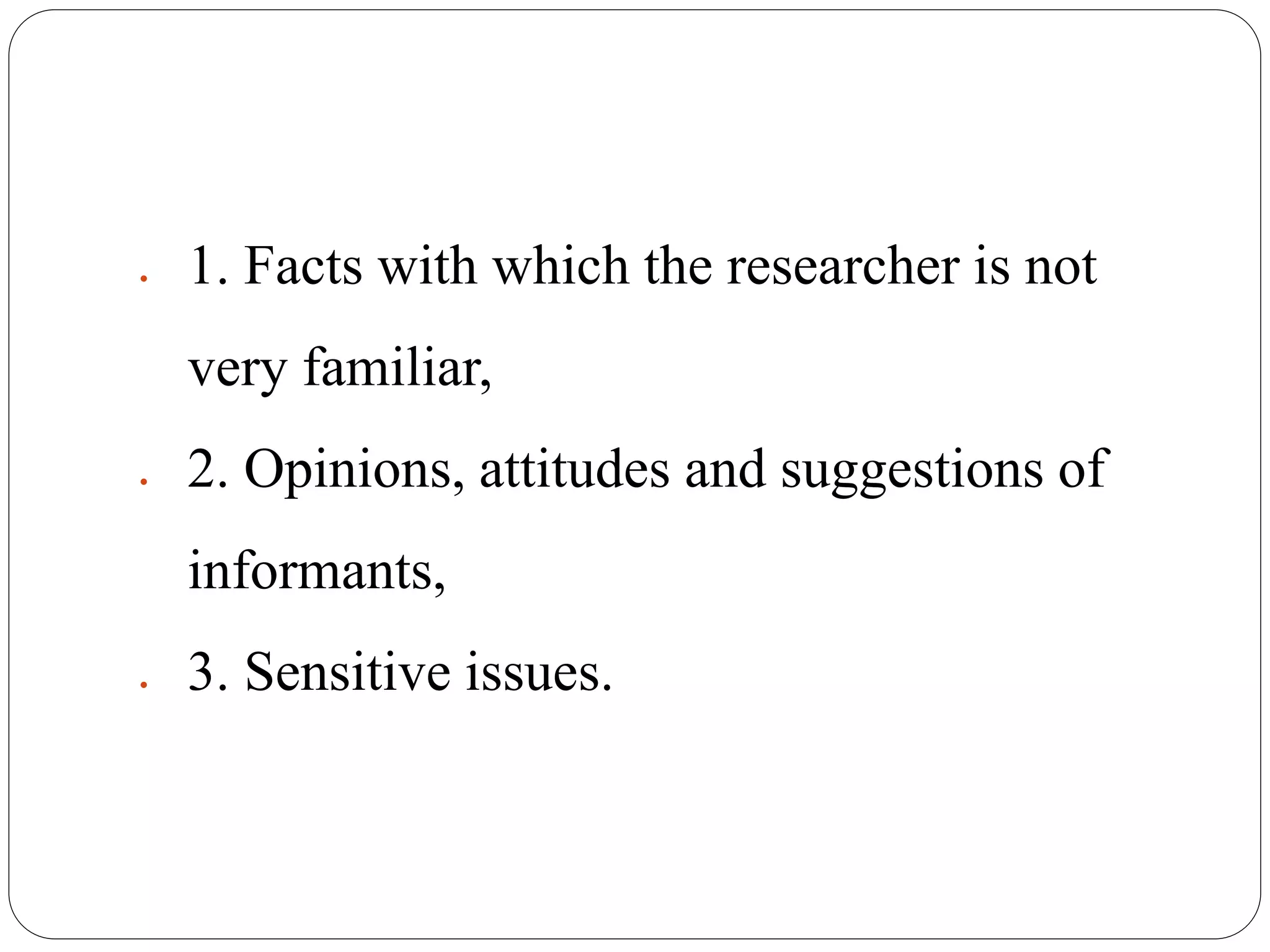  1. Facts with which the researcher is not
very familiar,
 2. Opinions, attitudes and suggestions of
informants,
 3. Sensitive issues.
 