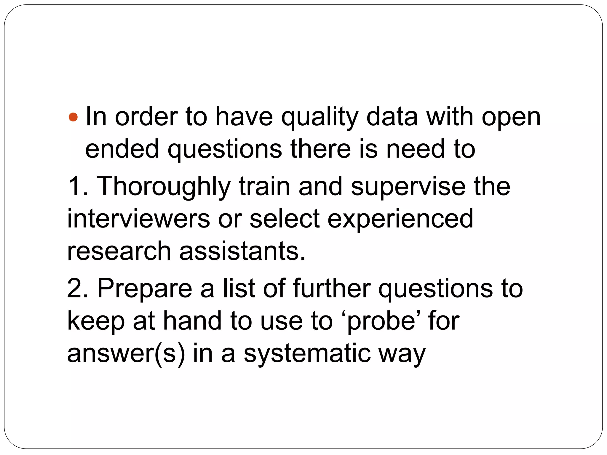  In order to have quality data with open
ended questions there is need to
1. Thoroughly train and supervise the
interviewers or select experienced
research assistants.
2. Prepare a list of further questions to
keep at hand to use to ‘probe’ for
answer(s) in a systematic way
 