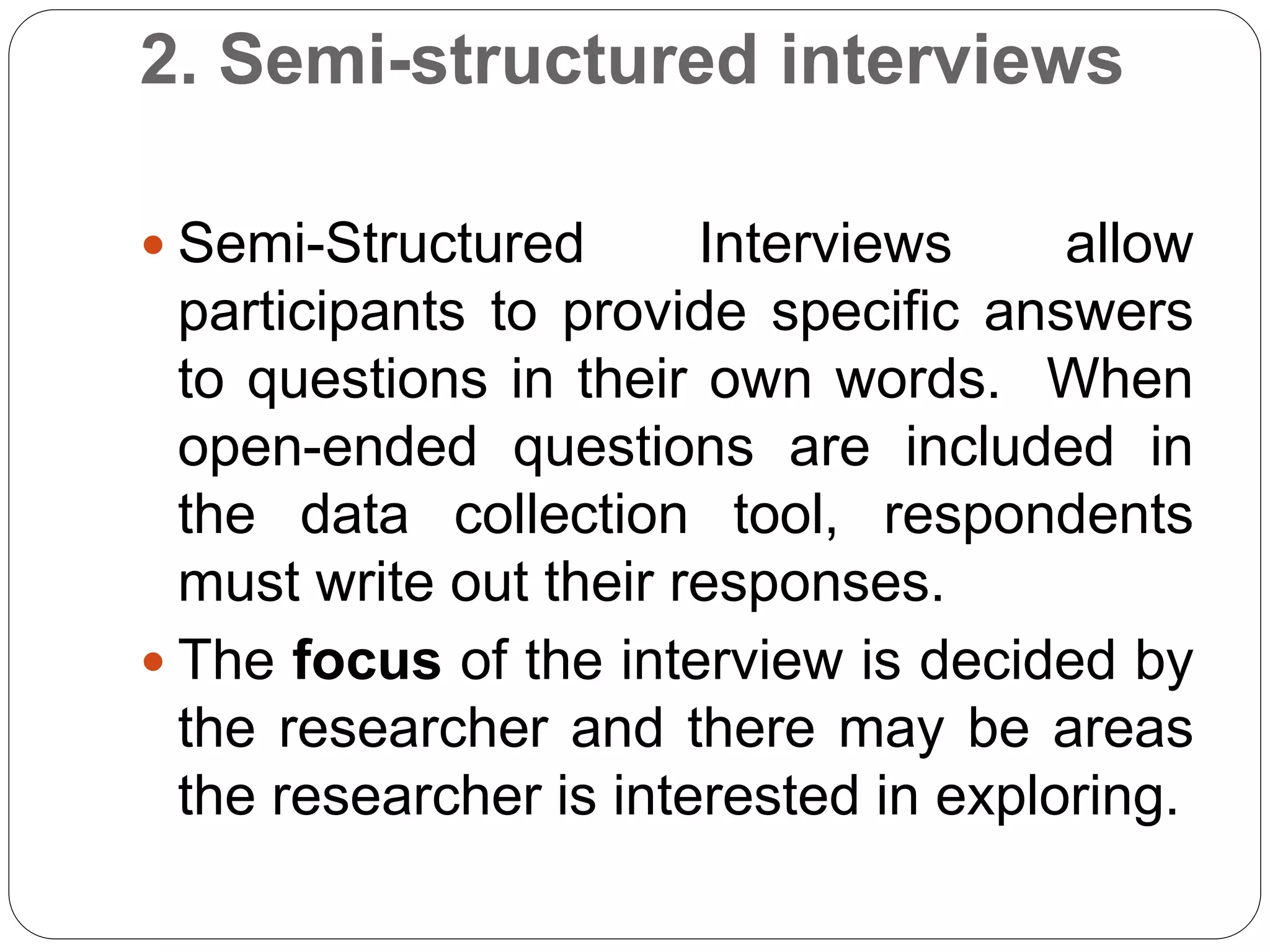 2. Semi-structured interviews
 Semi-Structured Interviews allow
participants to provide specific answers
to questions in their own words. When
open-ended questions are included in
the data collection tool, respondents
must write out their responses.
 The focus of the interview is decided by
the researcher and there may be areas
the researcher is interested in exploring.
 