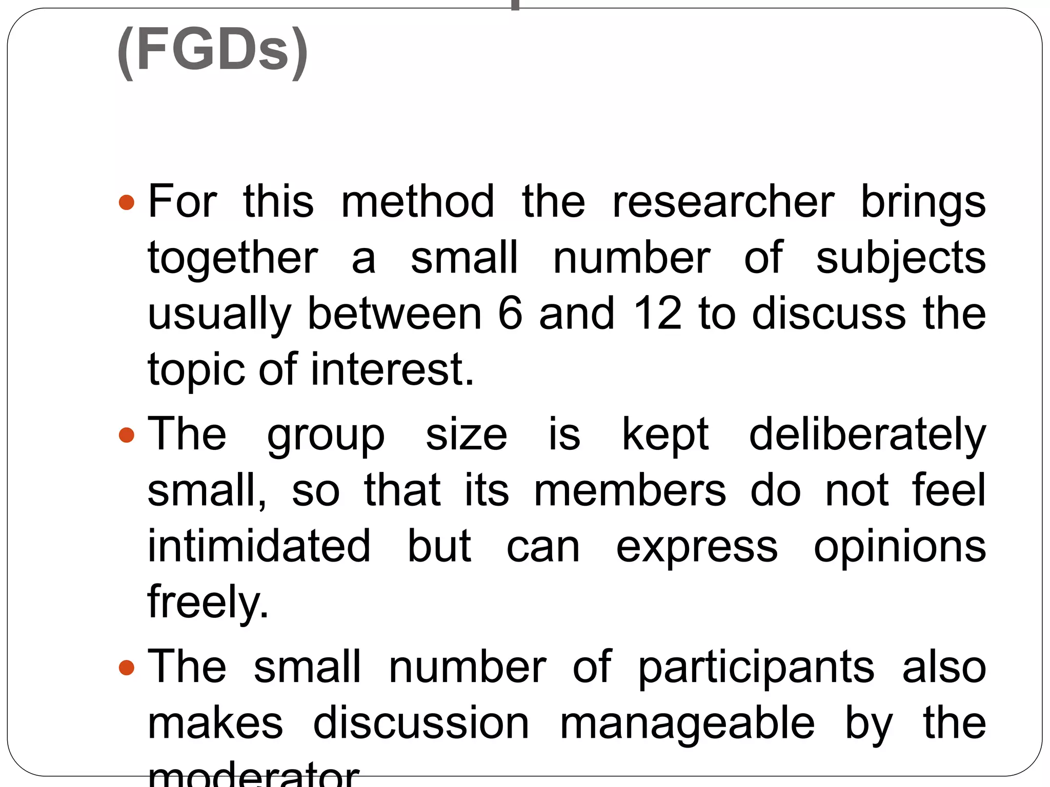 (FGDs)
 For this method the researcher brings
together a small number of subjects
usually between 6 and 12 to discuss the
topic of interest.
 The group size is kept deliberately
small, so that its members do not feel
intimidated but can express opinions
freely.
 The small number of participants also
makes discussion manageable by the
 