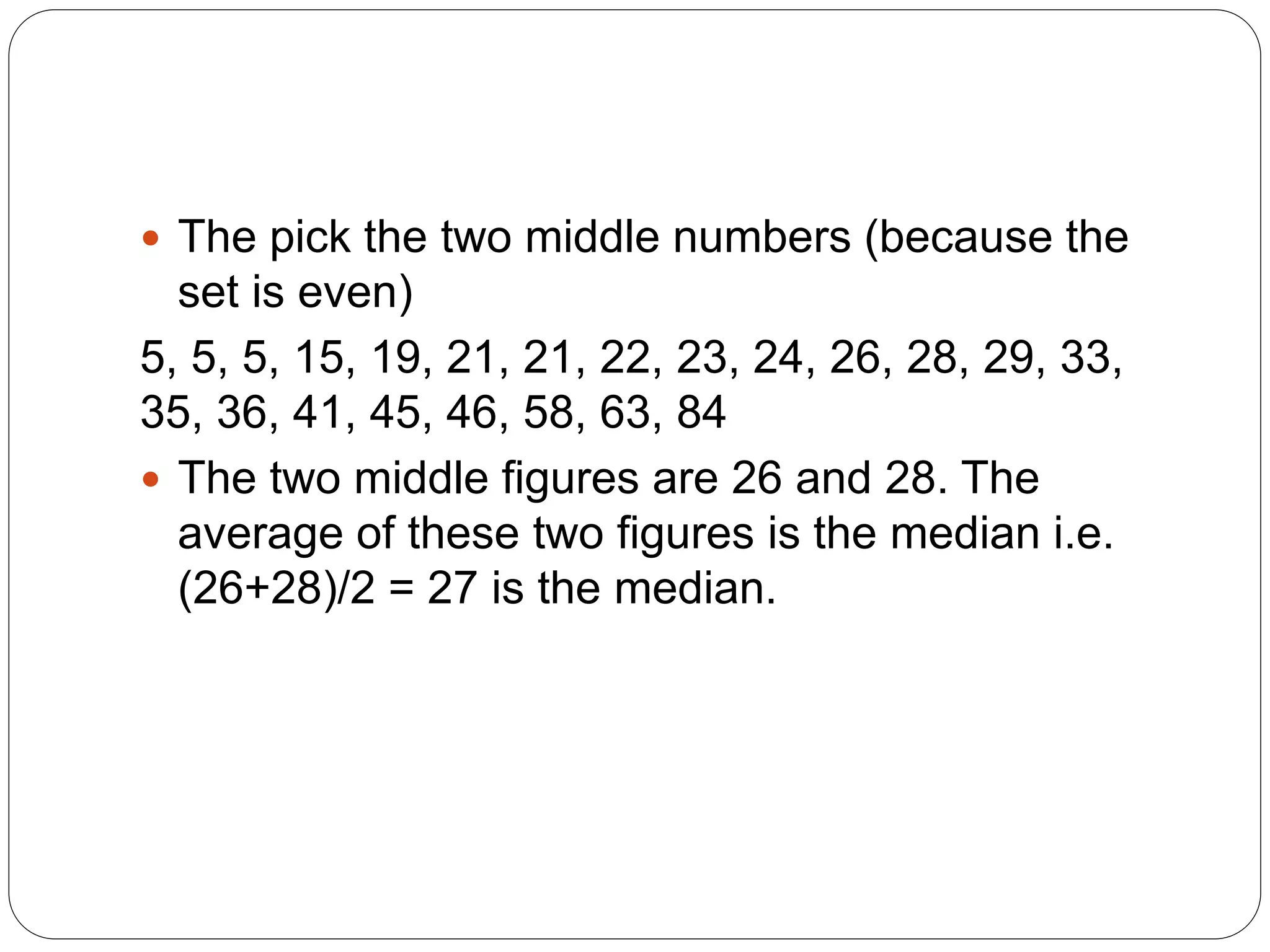  The pick the two middle numbers (because the
set is even)
5, 5, 5, 15, 19, 21, 21, 22, 23, 24, 26, 28, 29, 33,
35, 36, 41, 45, 46, 58, 63, 84
 The two middle figures are 26 and 28. The
average of these two figures is the median i.e.
(26+28)/2 = 27 is the median.
 