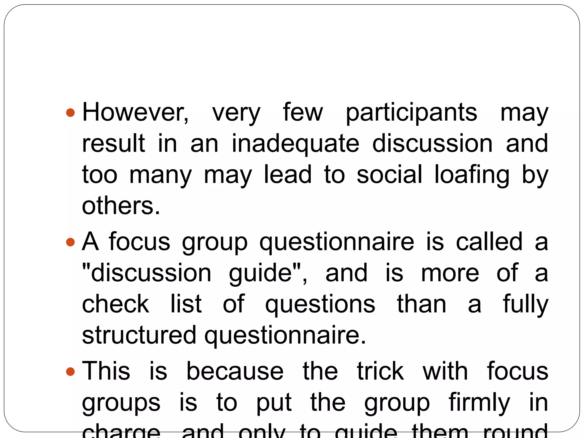  However, very few participants may
result in an inadequate discussion and
too many may lead to social loafing by
others.
 A focus group questionnaire is called a
"discussion guide", and is more of a
check list of questions than a fully
structured questionnaire.
 This is because the trick with focus
groups is to put the group firmly in
 