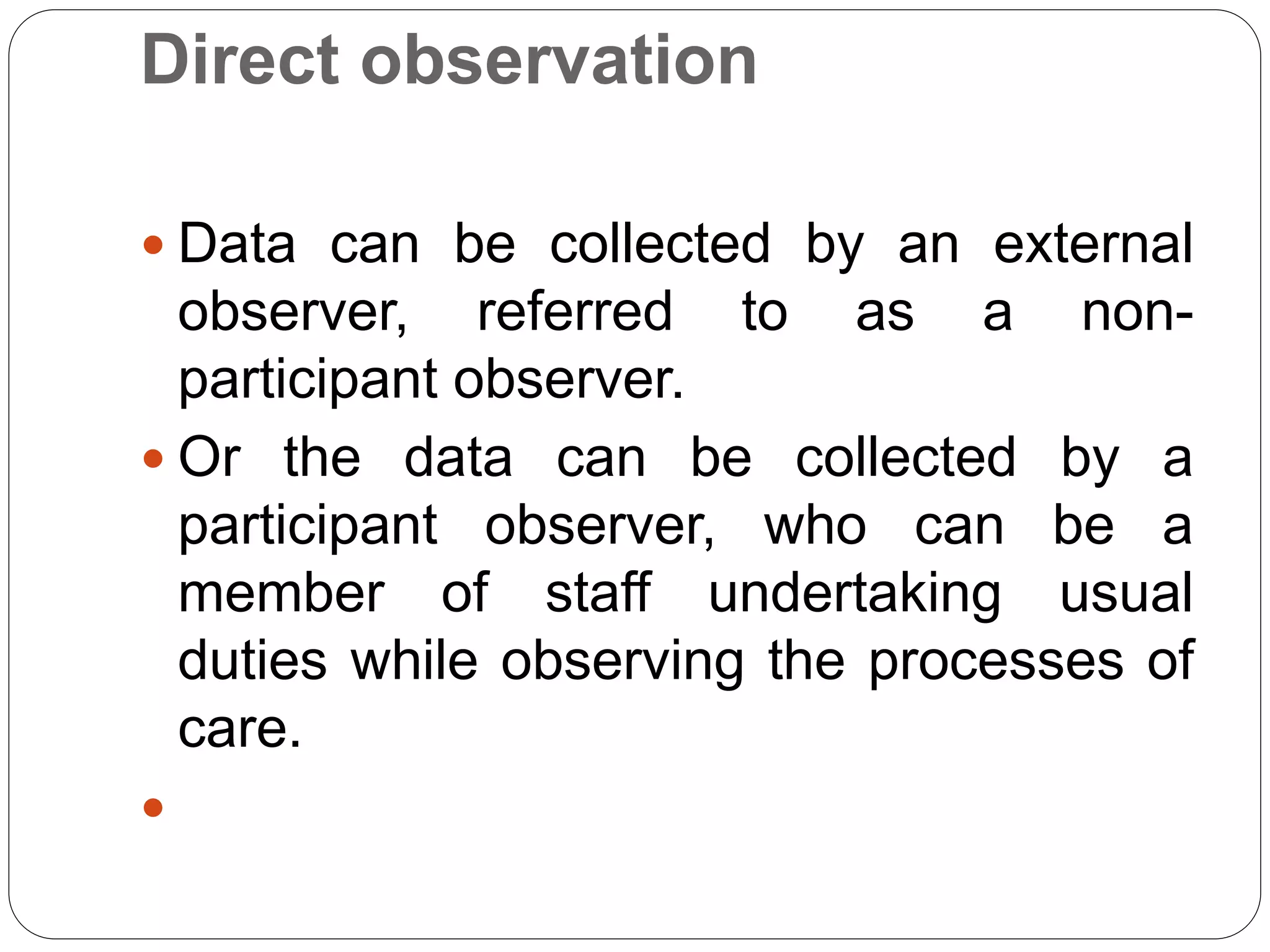 Direct observation
 Data can be collected by an external
observer, referred to as a non-
participant observer.
 Or the data can be collected by a
participant observer, who can be a
member of staff undertaking usual
duties while observing the processes of
care.

 