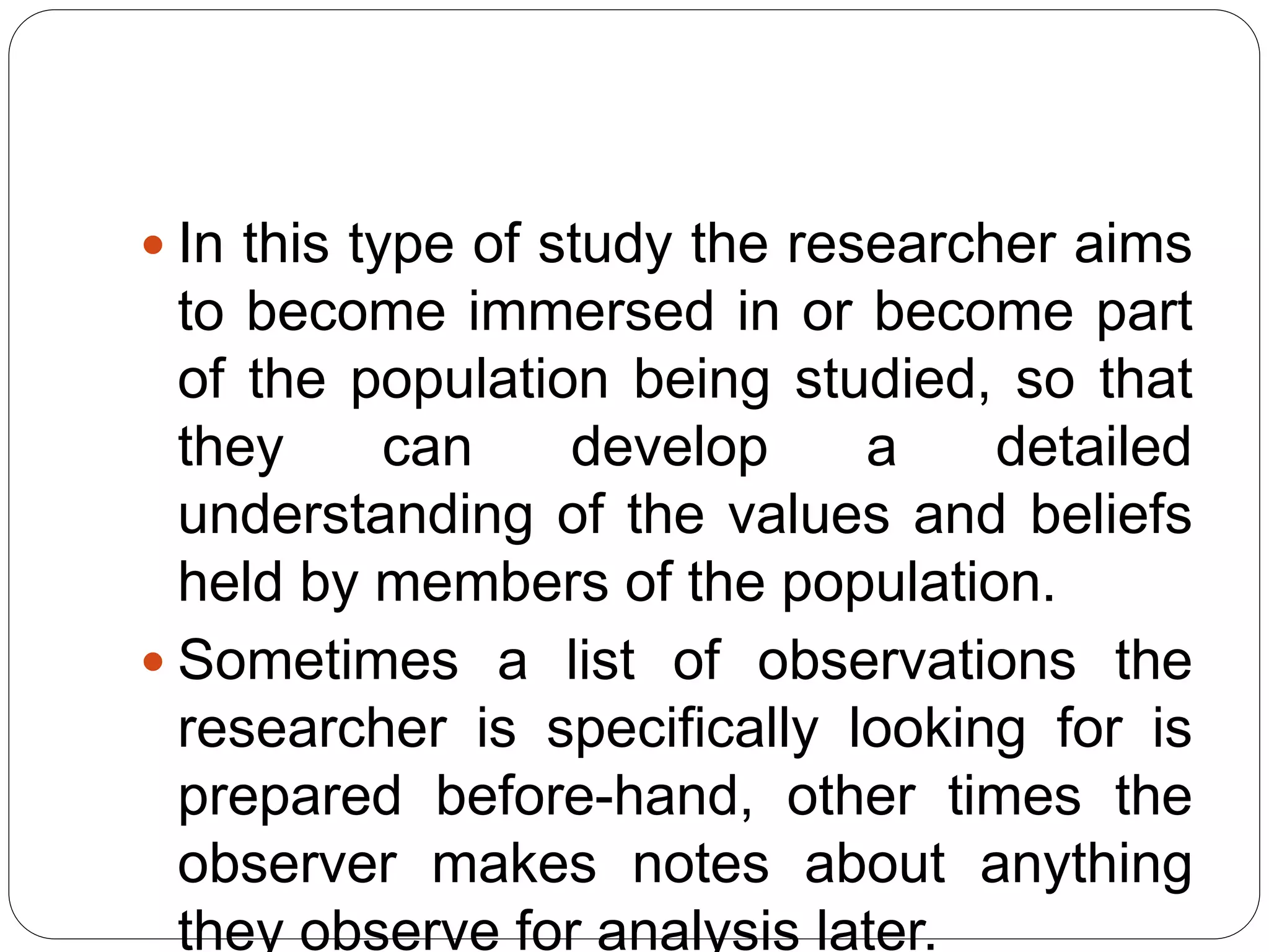  In this type of study the researcher aims
to become immersed in or become part
of the population being studied, so that
they can develop a detailed
understanding of the values and beliefs
held by members of the population.
 Sometimes a list of observations the
researcher is specifically looking for is
prepared before-hand, other times the
observer makes notes about anything
they observe for analysis later.
 