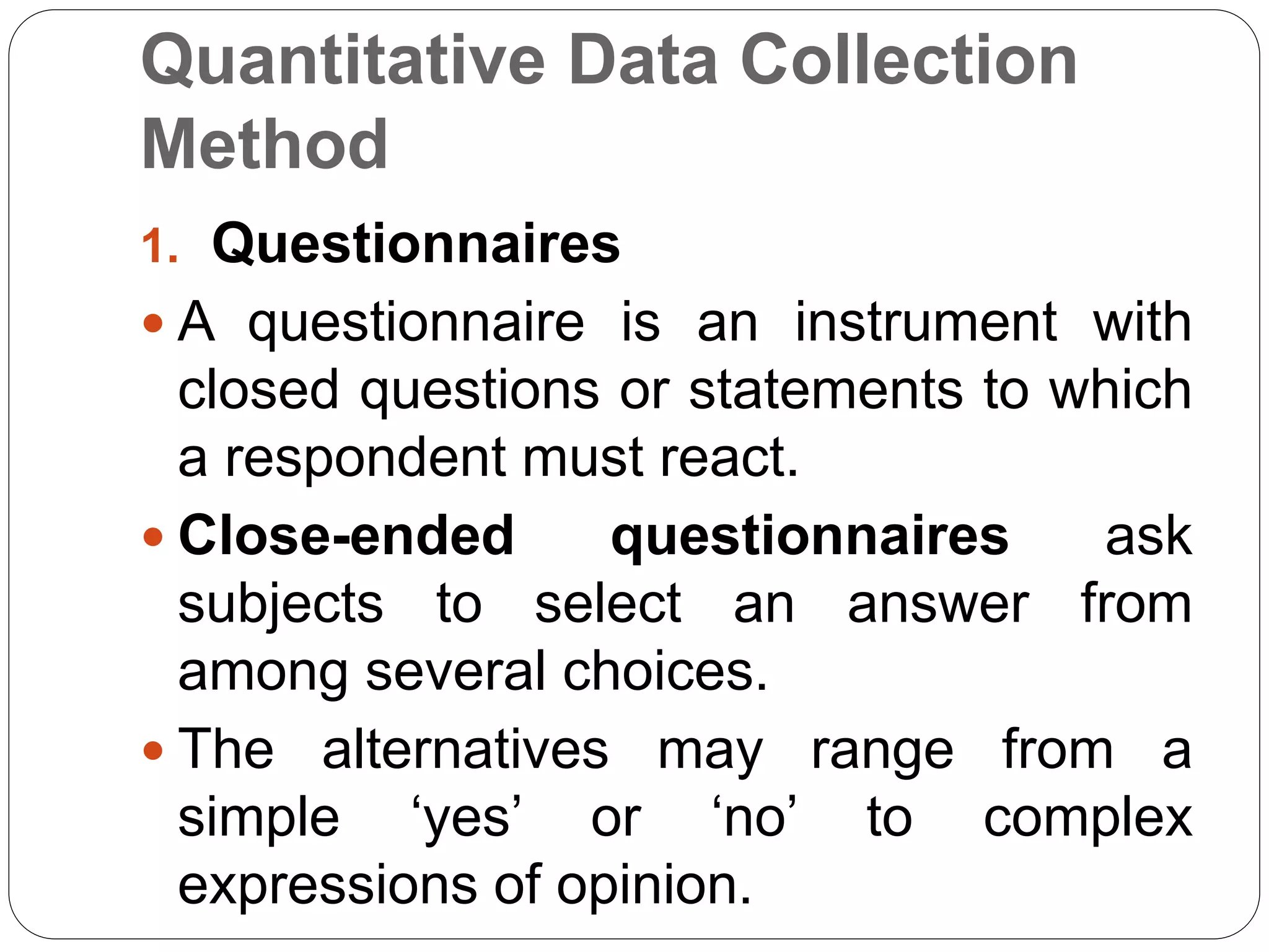 Quantitative Data Collection
Method
1. Questionnaires
 A questionnaire is an instrument with
closed questions or statements to which
a respondent must react.
 Close-ended questionnaires ask
subjects to select an answer from
among several choices.
 The alternatives may range from a
simple ‘yes’ or ‘no’ to complex
expressions of opinion.
 