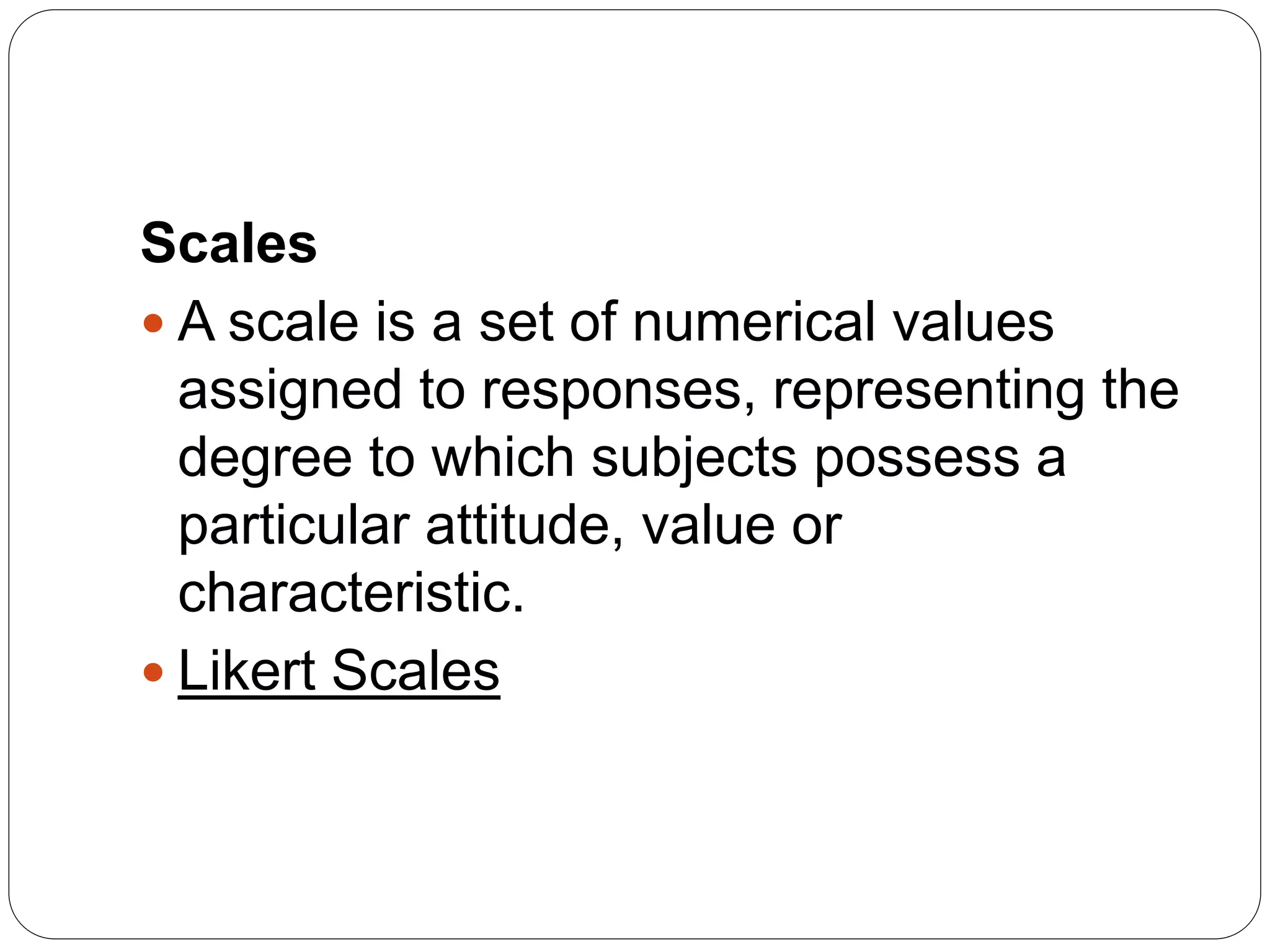 Scales
 A scale is a set of numerical values
assigned to responses, representing the
degree to which subjects possess a
particular attitude, value or
characteristic.
 Likert Scales
 