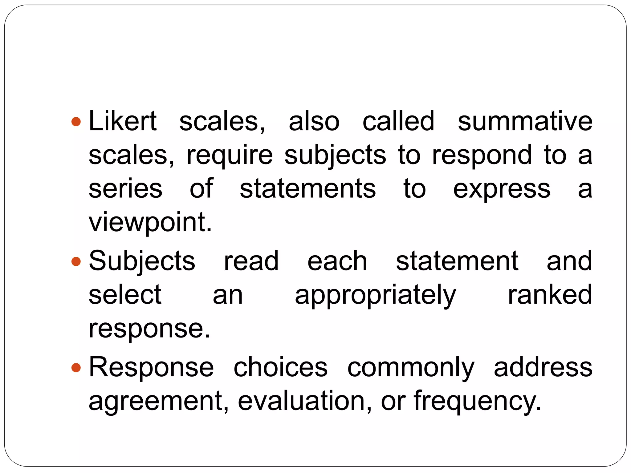  Likert scales, also called summative
scales, require subjects to respond to a
series of statements to express a
viewpoint.
 Subjects read each statement and
select an appropriately ranked
response.
 Response choices commonly address
agreement, evaluation, or frequency.
 