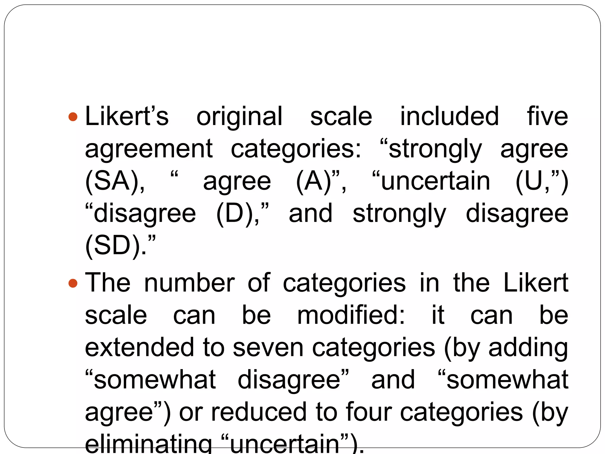  Likert’s original scale included five
agreement categories: “strongly agree
(SA), “ agree (A)”, “uncertain (U,”)
“disagree (D),” and strongly disagree
(SD).”
 The number of categories in the Likert
scale can be modified: it can be
extended to seven categories (by adding
“somewhat disagree” and “somewhat
agree”) or reduced to four categories (by
eliminating “uncertain”).
 