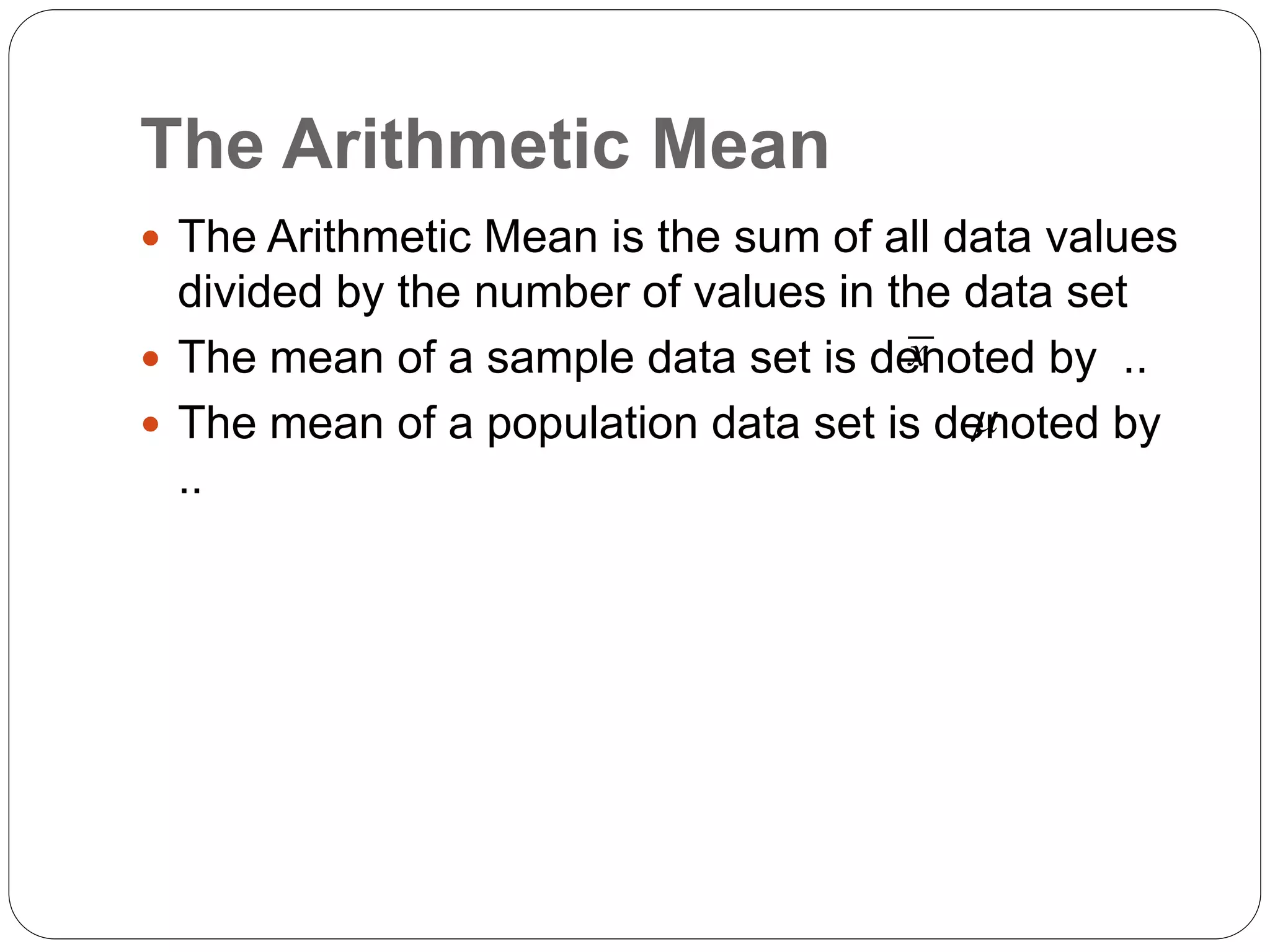 The Arithmetic Mean
 The Arithmetic Mean is the sum of all data values
divided by the number of values in the data set
 The mean of a sample data set is denoted by ..
 The mean of a population data set is denoted by
..
x

 