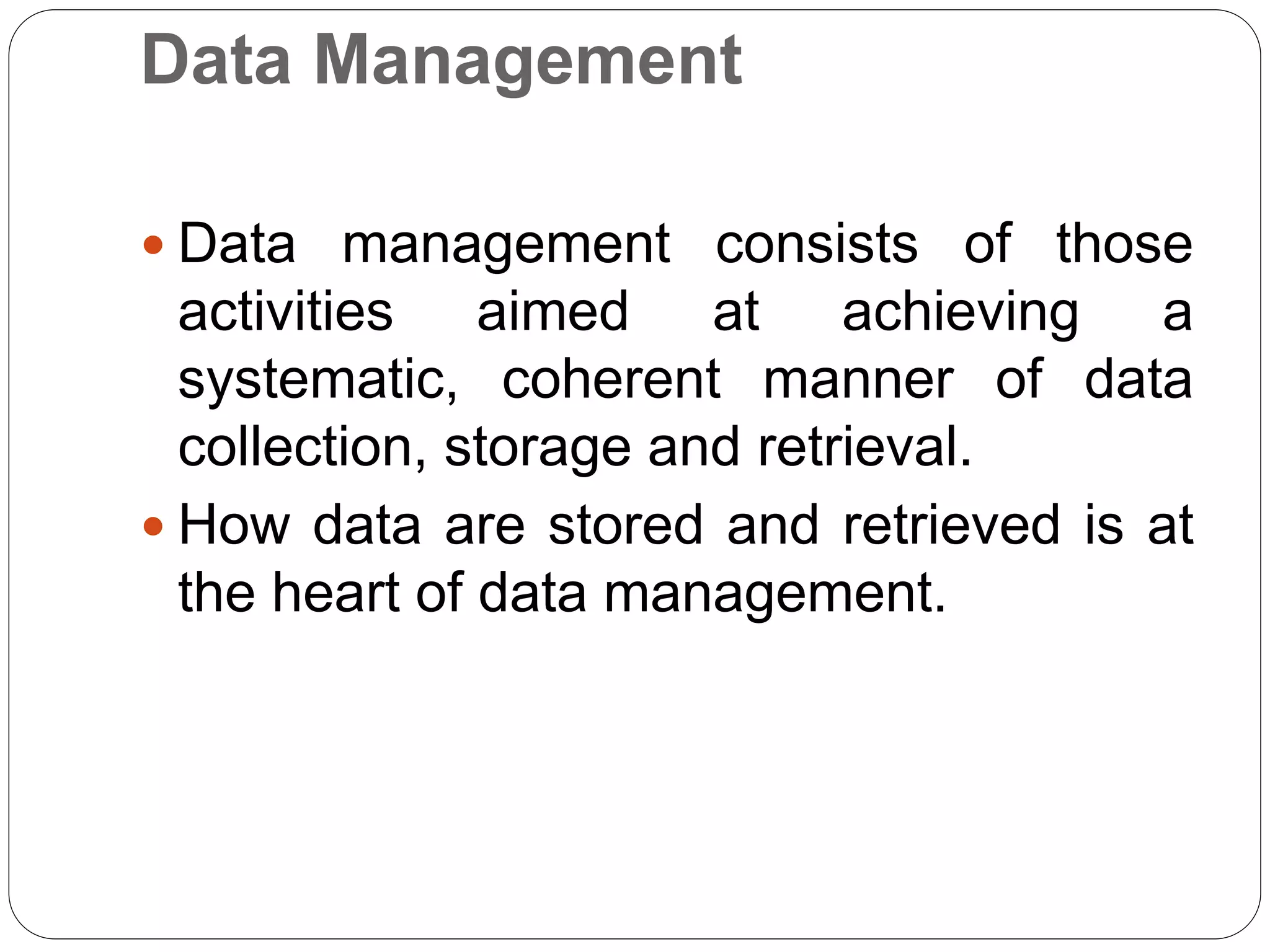 Data Management
 Data management consists of those
activities aimed at achieving a
systematic, coherent manner of data
collection, storage and retrieval.
 How data are stored and retrieved is at
the heart of data management.
 