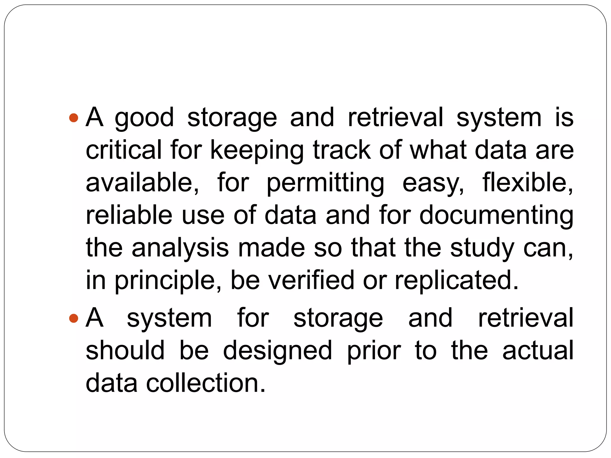  A good storage and retrieval system is
critical for keeping track of what data are
available, for permitting easy, flexible,
reliable use of data and for documenting
the analysis made so that the study can,
in principle, be verified or replicated.
 A system for storage and retrieval
should be designed prior to the actual
data collection.
 