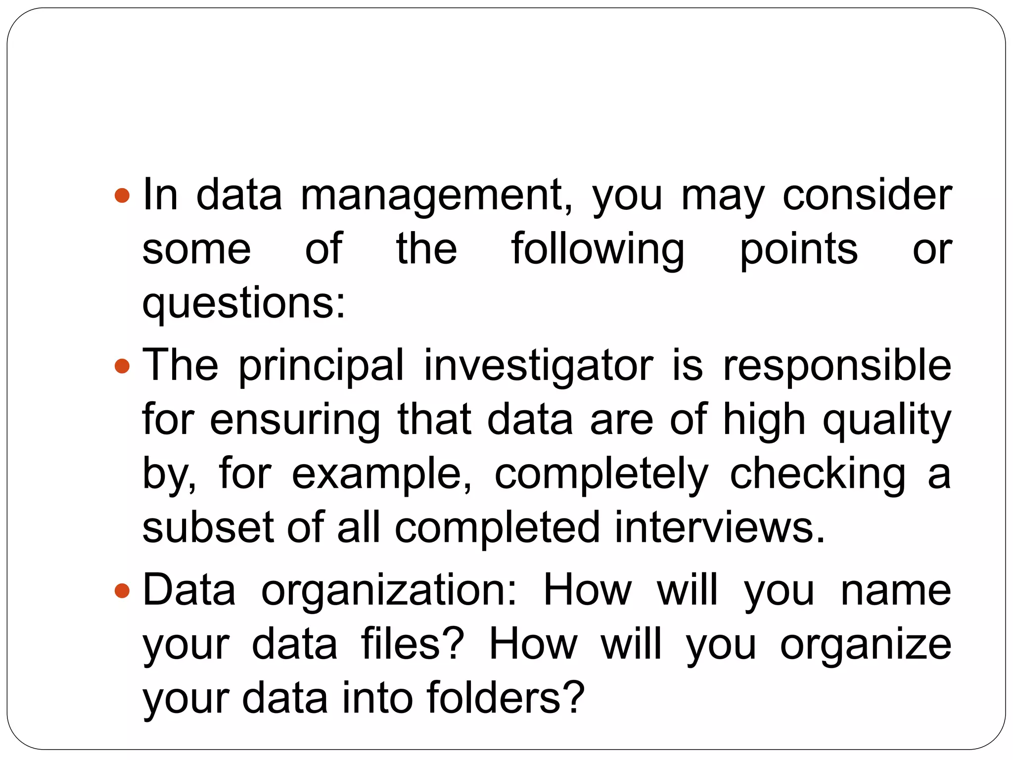  In data management, you may consider
some of the following points or
questions:
 The principal investigator is responsible
for ensuring that data are of high quality
by, for example, completely checking a
subset of all completed interviews.
 Data organization: How will you name
your data files? How will you organize
your data into folders?
 