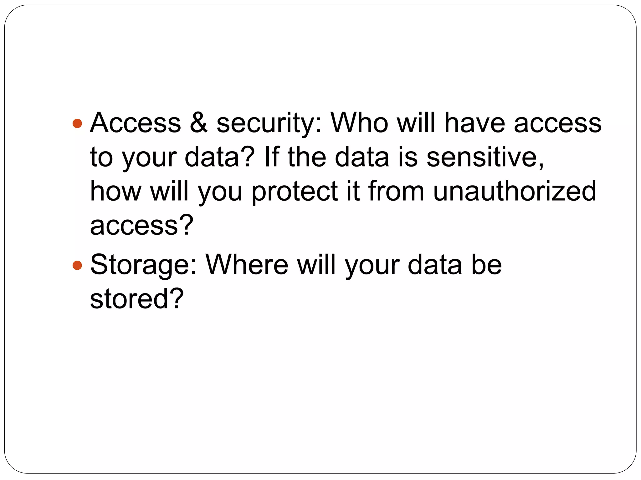  Access & security: Who will have access
to your data? If the data is sensitive,
how will you protect it from unauthorized
access?
 Storage: Where will your data be
stored?
 
