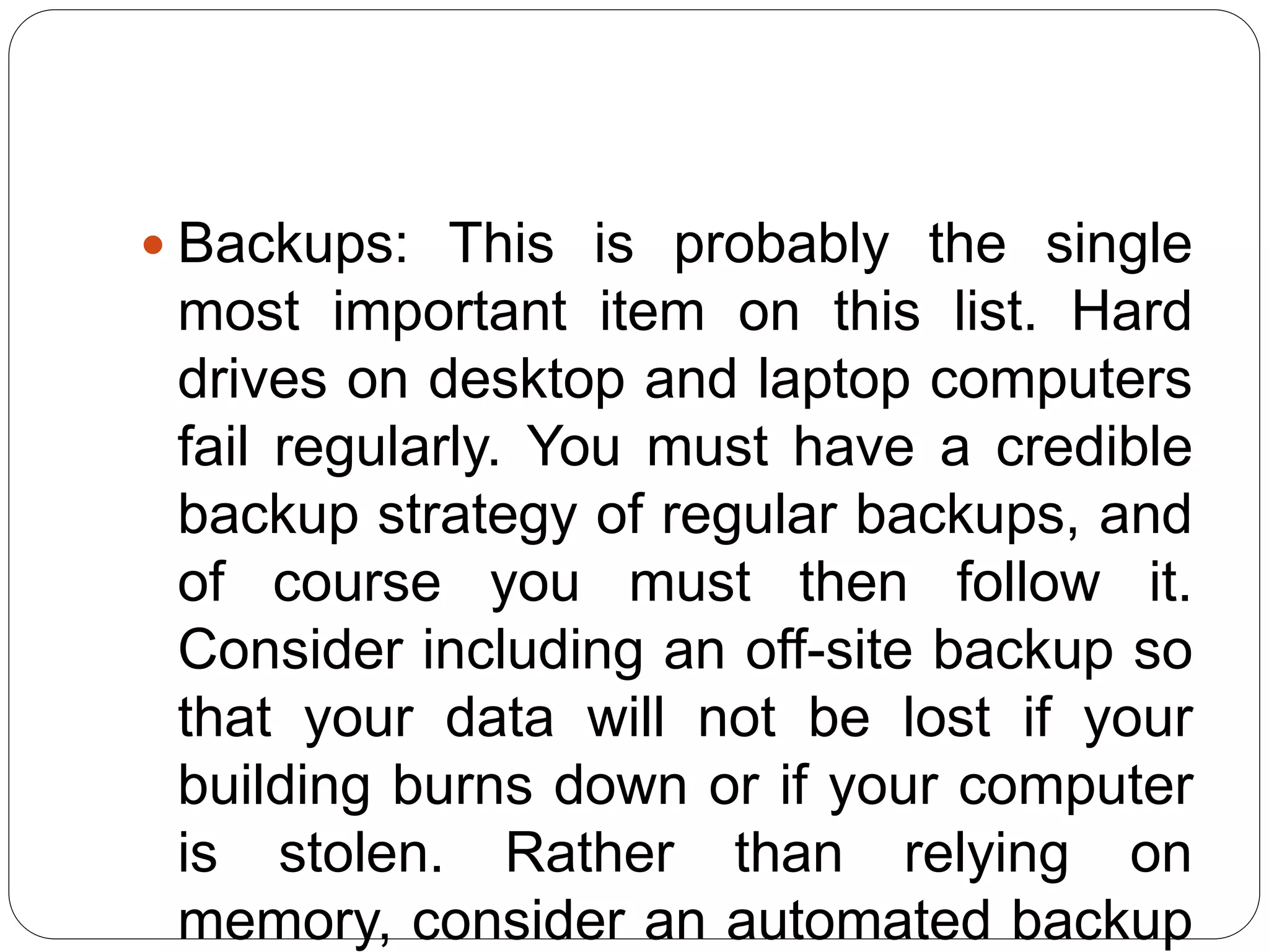  Backups: This is probably the single
most important item on this list. Hard
drives on desktop and laptop computers
fail regularly. You must have a credible
backup strategy of regular backups, and
of course you must then follow it.
Consider including an off-site backup so
that your data will not be lost if your
building burns down or if your computer
is stolen. Rather than relying on
memory, consider an automated backup
 