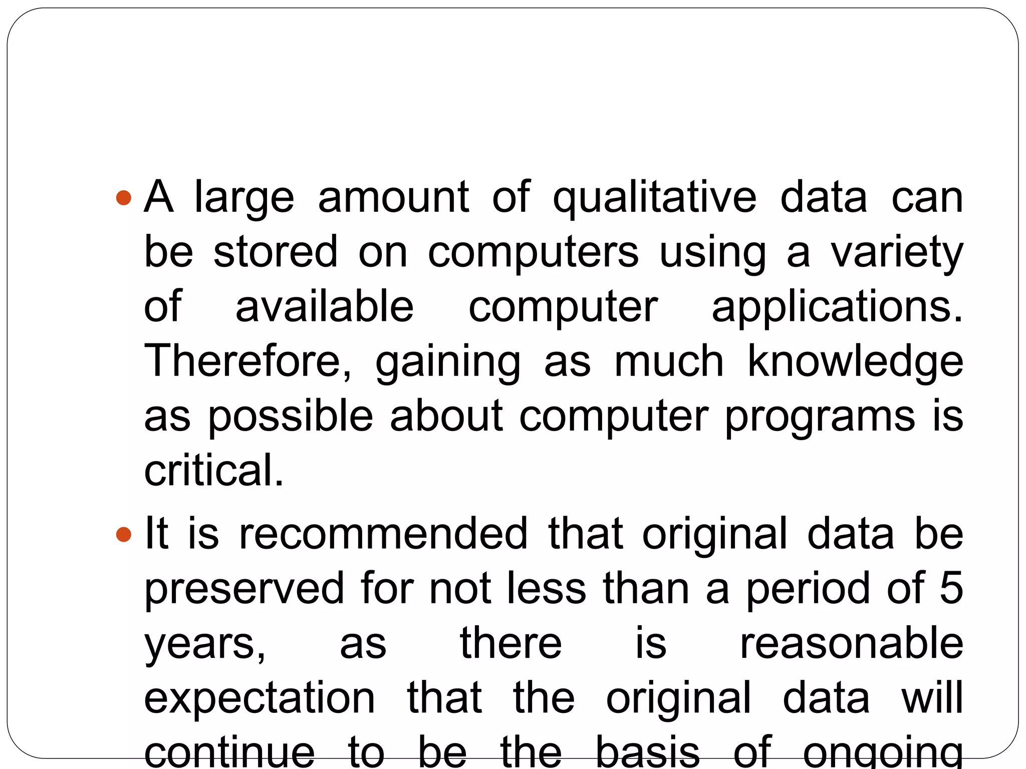  A large amount of qualitative data can
be stored on computers using a variety
of available computer applications.
Therefore, gaining as much knowledge
as possible about computer programs is
critical.
 It is recommended that original data be
preserved for not less than a period of 5
years, as there is reasonable
expectation that the original data will
continue to be the basis of ongoing
 