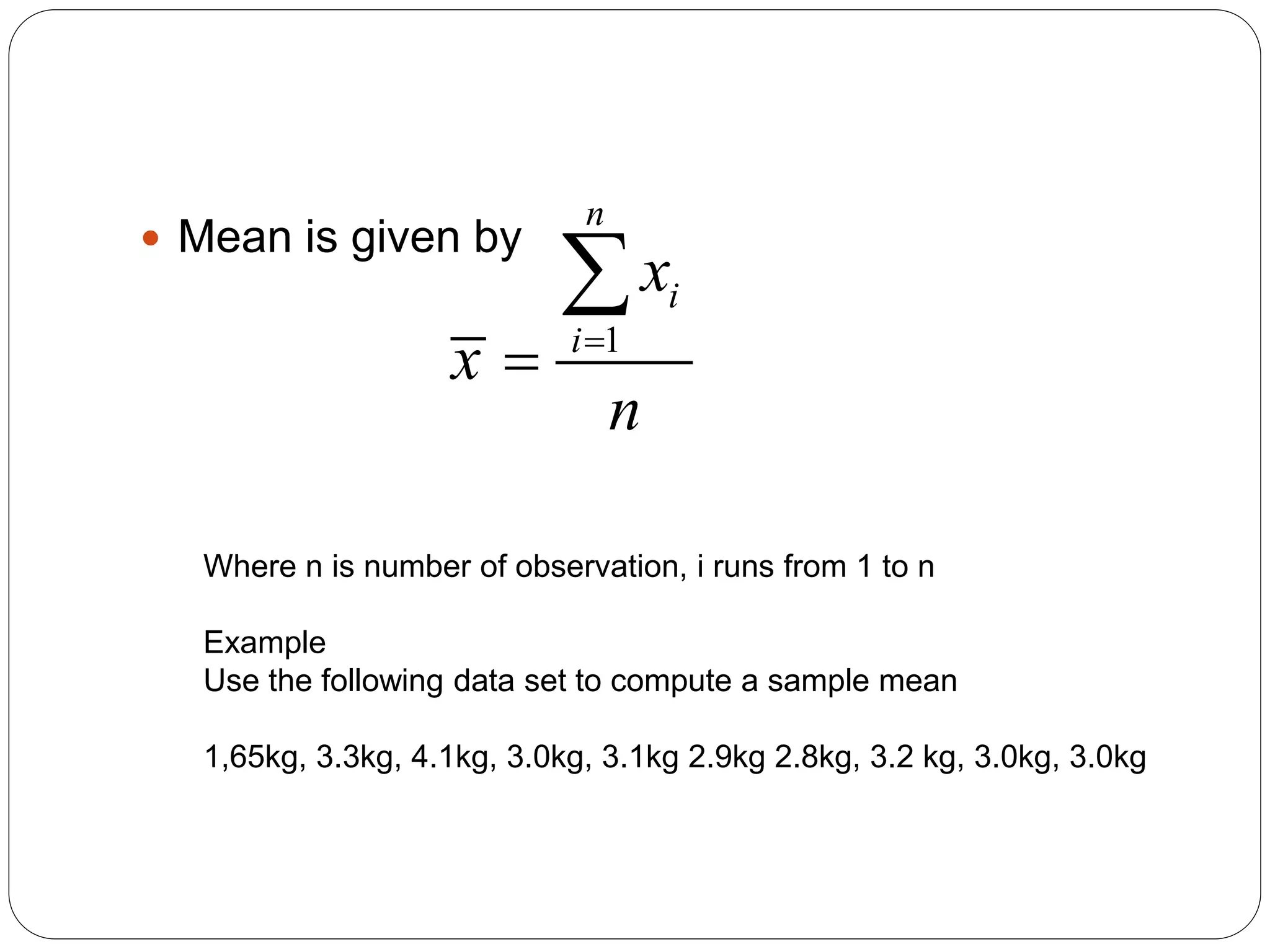  Mean is given by
1
n
i
i
x
x
n



Where n is number of observation, i runs from 1 to n
Example
Use the following data set to compute a sample mean
1,65kg, 3.3kg, 4.1kg, 3.0kg, 3.1kg 2.9kg 2.8kg, 3.2 kg, 3.0kg, 3.0kg
 