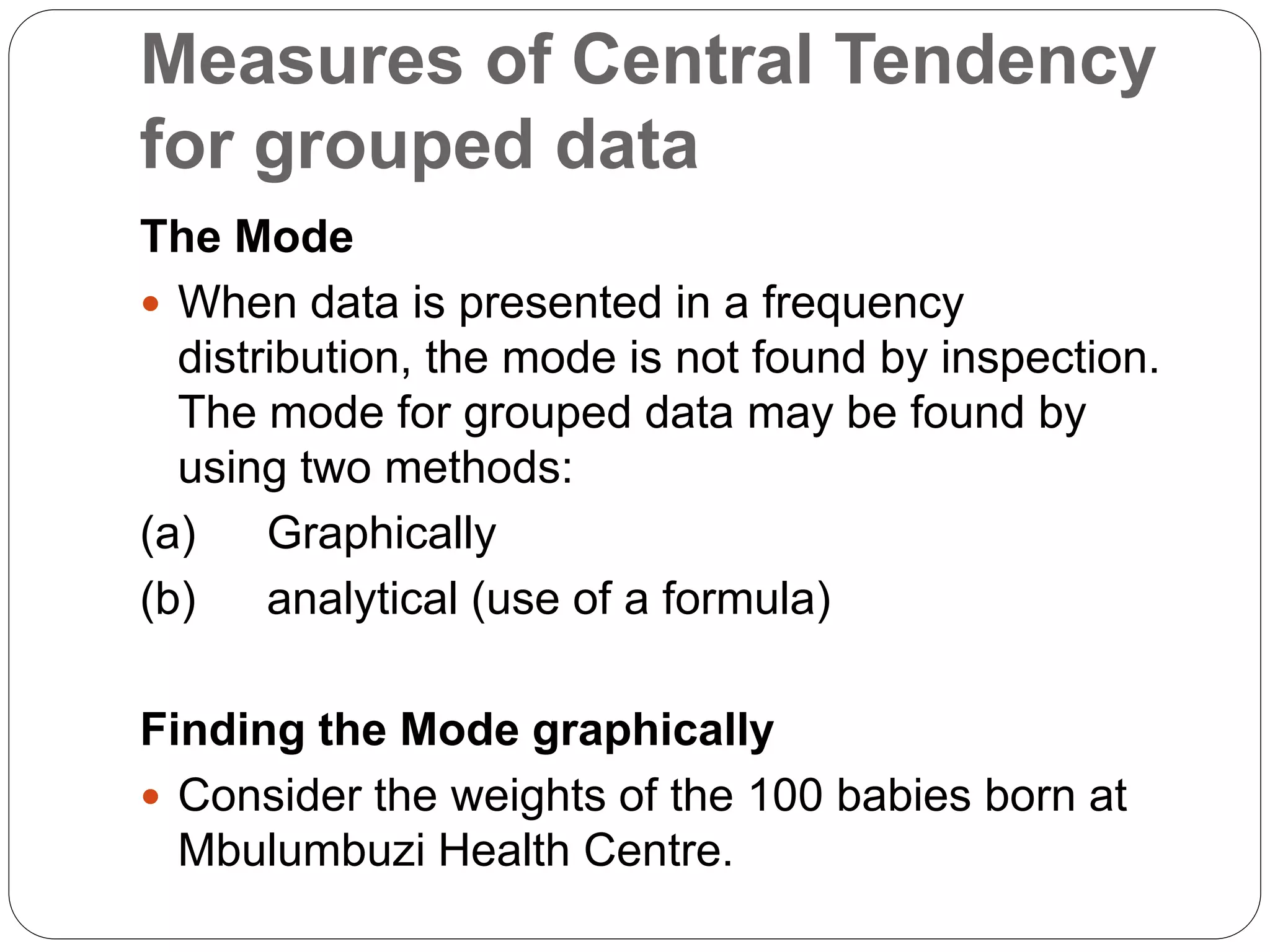 Measures of Central Tendency
for grouped data
The Mode
 When data is presented in a frequency
distribution, the mode is not found by inspection.
The mode for grouped data may be found by
using two methods:
(a) Graphically
(b) analytical (use of a formula)
Finding the Mode graphically
 Consider the weights of the 100 babies born at
Mbulumbuzi Health Centre.
 