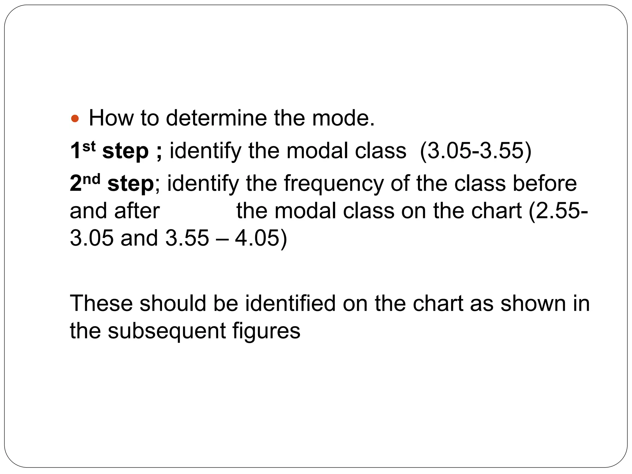  How to determine the mode.
1st step ; identify the modal class (3.05-3.55)
2nd step; identify the frequency of the class before
and after the modal class on the chart (2.55-
3.05 and 3.55 – 4.05)
These should be identified on the chart as shown in
the subsequent figures
 