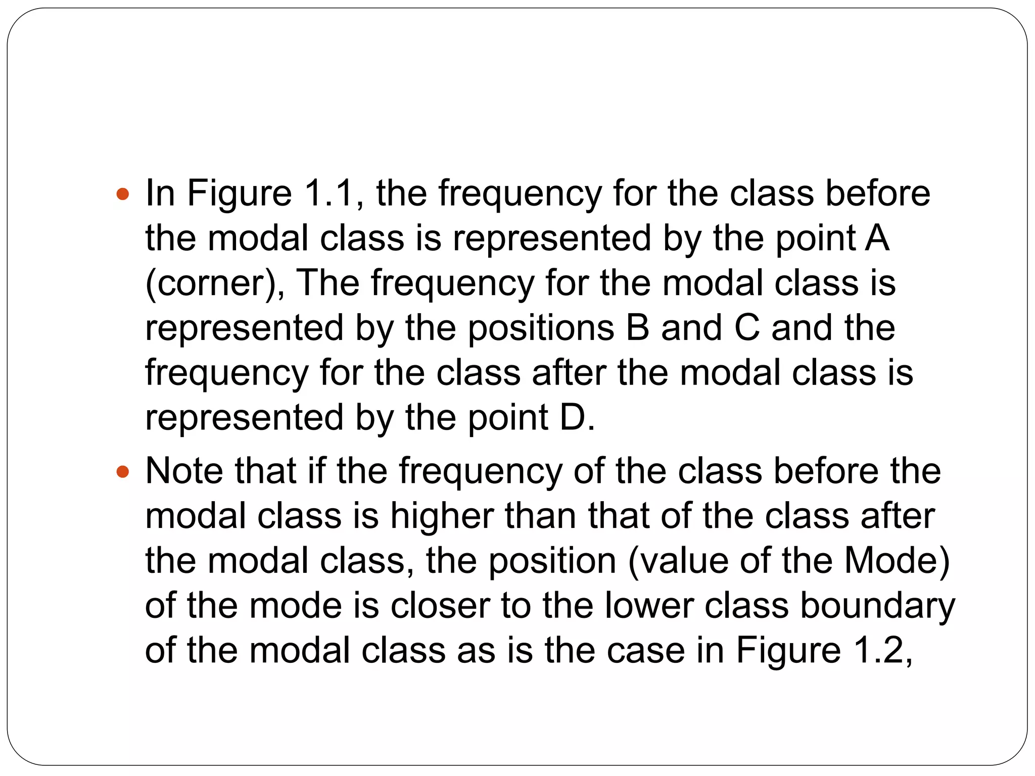  In Figure 1.1, the frequency for the class before
the modal class is represented by the point A
(corner), The frequency for the modal class is
represented by the positions B and C and the
frequency for the class after the modal class is
represented by the point D.
 Note that if the frequency of the class before the
modal class is higher than that of the class after
the modal class, the position (value of the Mode)
of the mode is closer to the lower class boundary
of the modal class as is the case in Figure 1.2,
 