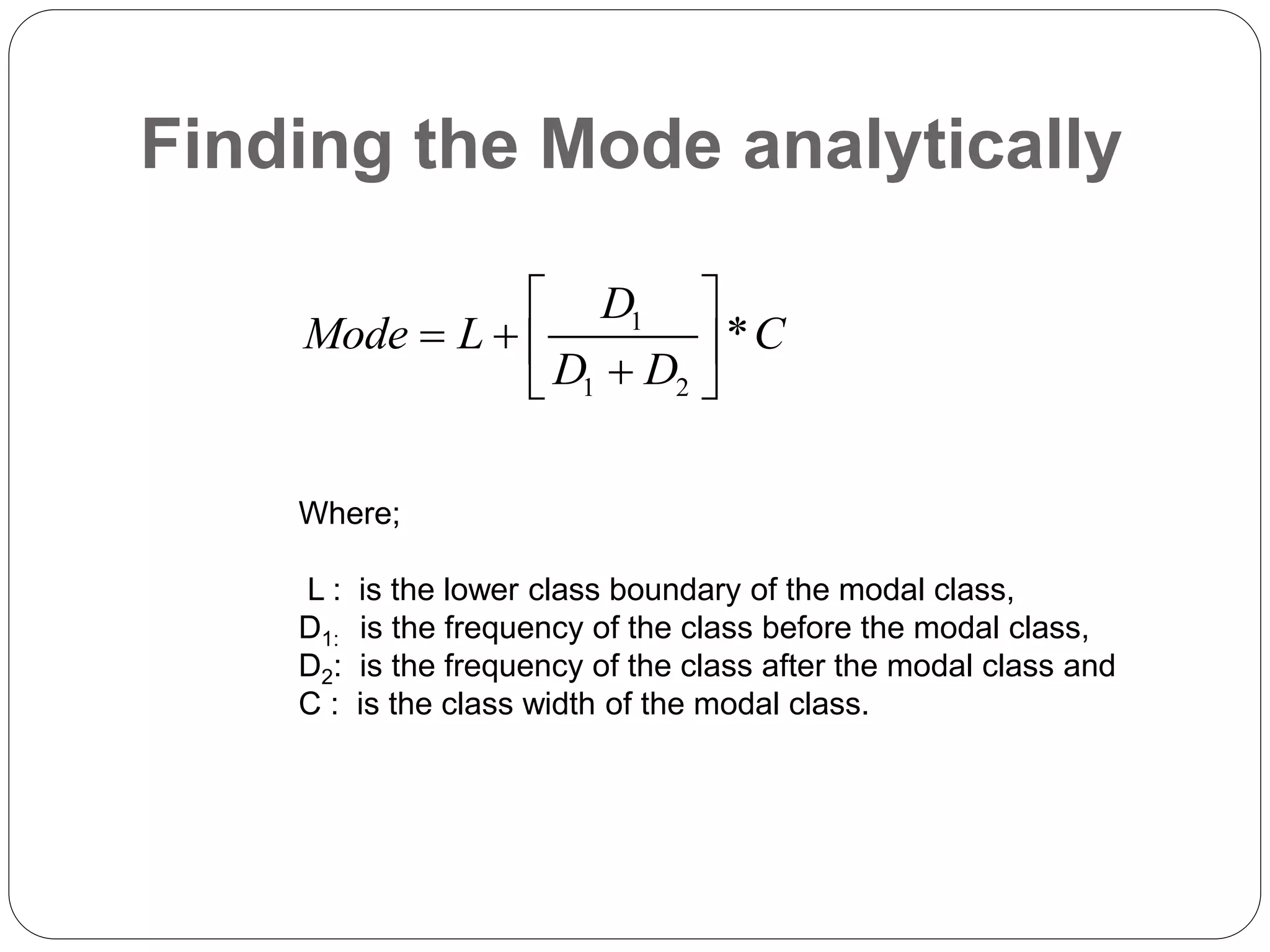 Finding the Mode analytically
1
1 2
*
D
Mode L C
D D
 
   

 
Where;
L : is the lower class boundary of the modal class,
D1: is the frequency of the class before the modal class,
D2: is the frequency of the class after the modal class and
C : is the class width of the modal class.
 