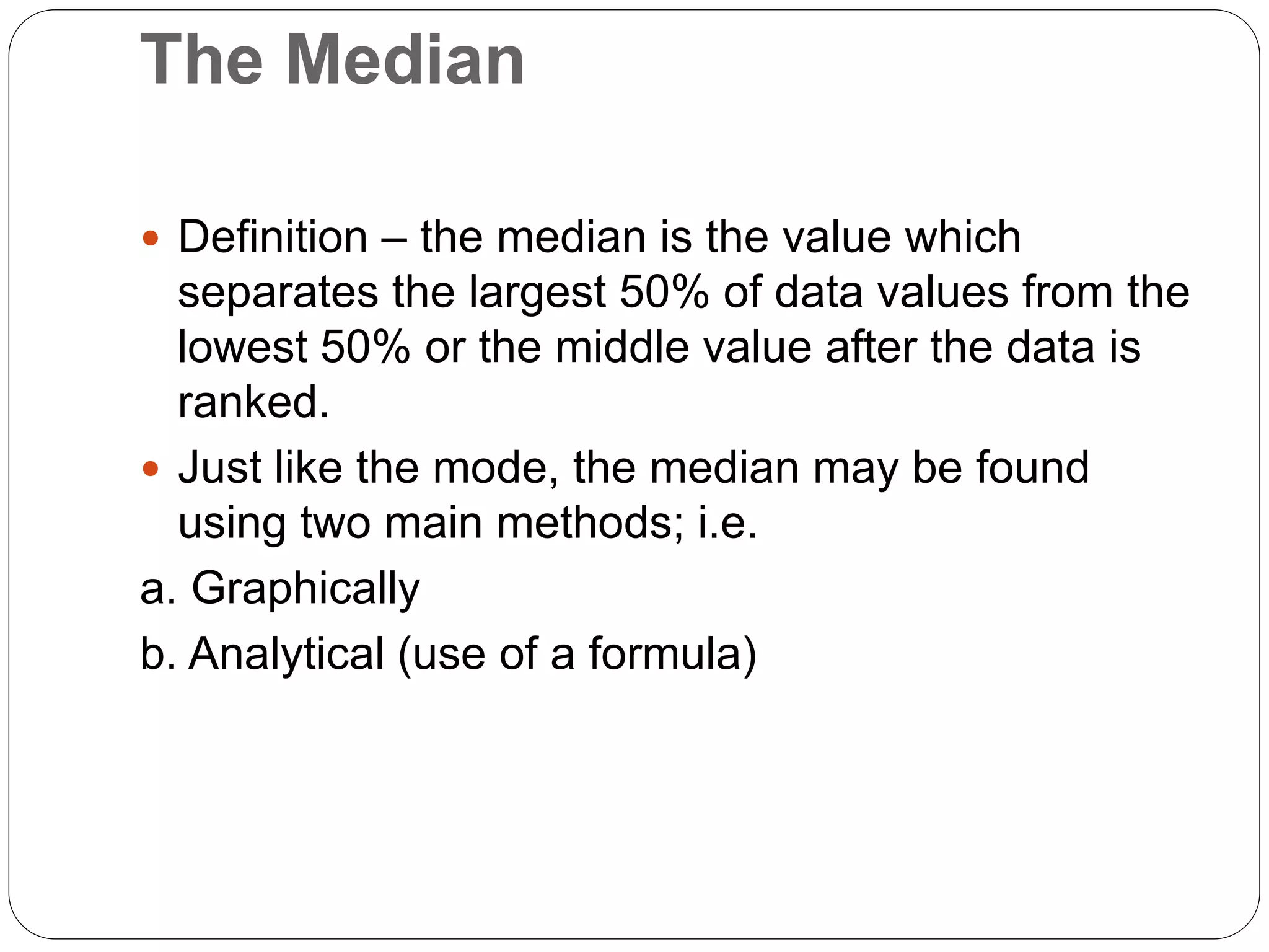 The Median
 Definition – the median is the value which
separates the largest 50% of data values from the
lowest 50% or the middle value after the data is
ranked.
 Just like the mode, the median may be found
using two main methods; i.e.
a. Graphically
b. Analytical (use of a formula)
 