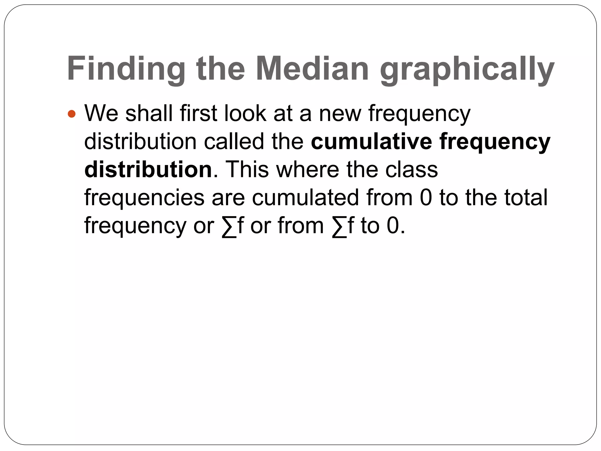 Finding the Median graphically
 We shall first look at a new frequency
distribution called the cumulative frequency
distribution. This where the class
frequencies are cumulated from 0 to the total
frequency or ∑f or from ∑f to 0.
 