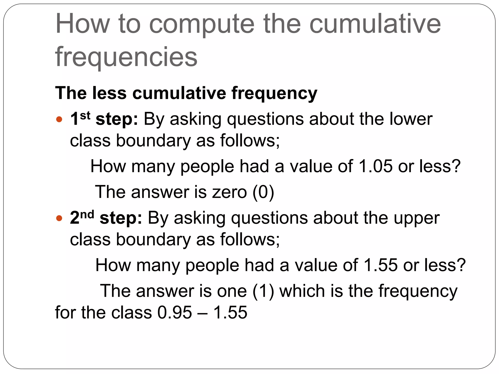 How to compute the cumulative
frequencies
The less cumulative frequency
 1st step: By asking questions about the lower
class boundary as follows;
How many people had a value of 1.05 or less?
The answer is zero (0)
 2nd step: By asking questions about the upper
class boundary as follows;
How many people had a value of 1.55 or less?
The answer is one (1) which is the frequency
for the class 0.95 – 1.55
 