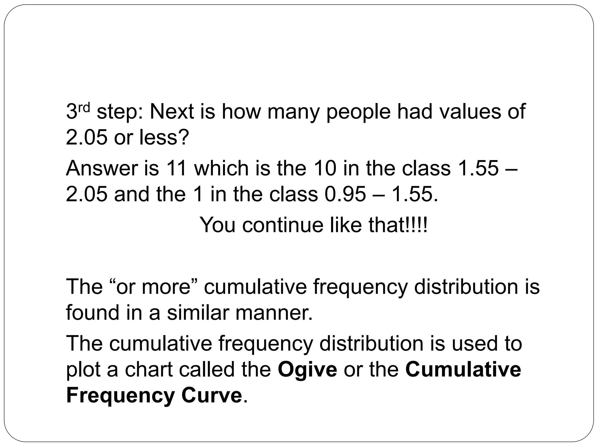 3rd step: Next is how many people had values of
2.05 or less?
Answer is 11 which is the 10 in the class 1.55 –
2.05 and the 1 in the class 0.95 – 1.55.
You continue like that!!!!
The “or more” cumulative frequency distribution is
found in a similar manner.
The cumulative frequency distribution is used to
plot a chart called the Ogive or the Cumulative
Frequency Curve.
 