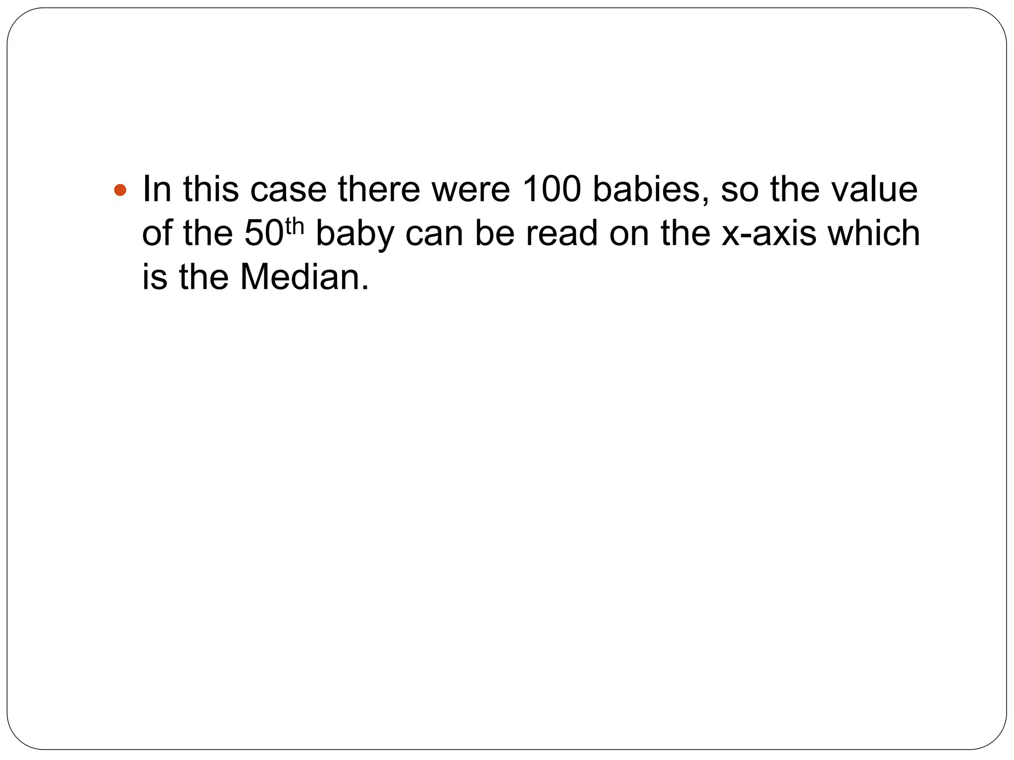  In this case there were 100 babies, so the value
of the 50th baby can be read on the x-axis which
is the Median.
 