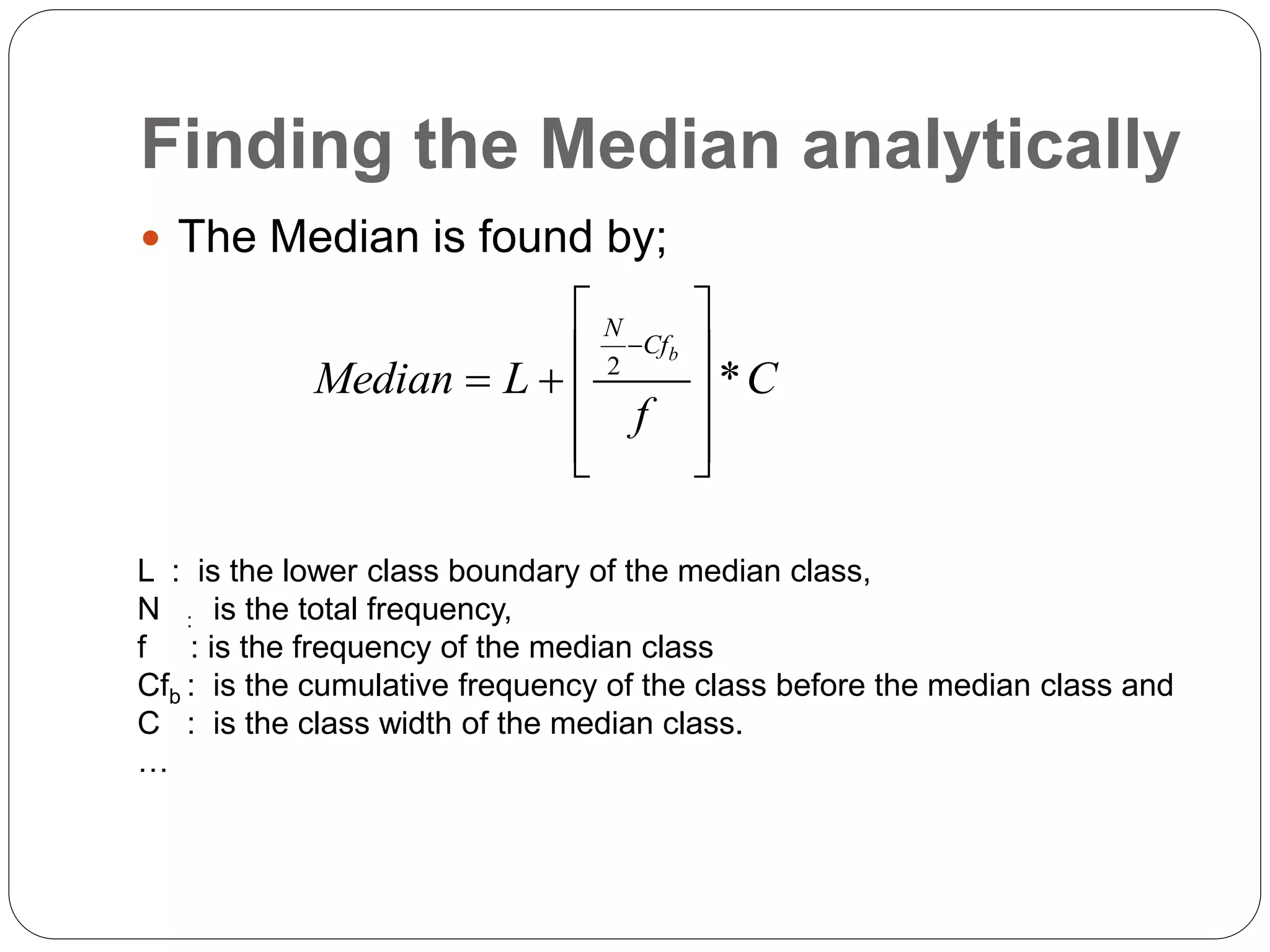 Finding the Median analytically
 The Median is found by;
2
*
b
N
Cf
Median L C
f

 
 
   
 
 
L : is the lower class boundary of the median class,
N : is the total frequency,
f : is the frequency of the median class
Cfb : is the cumulative frequency of the class before the median class and
C : is the class width of the median class.
…
 