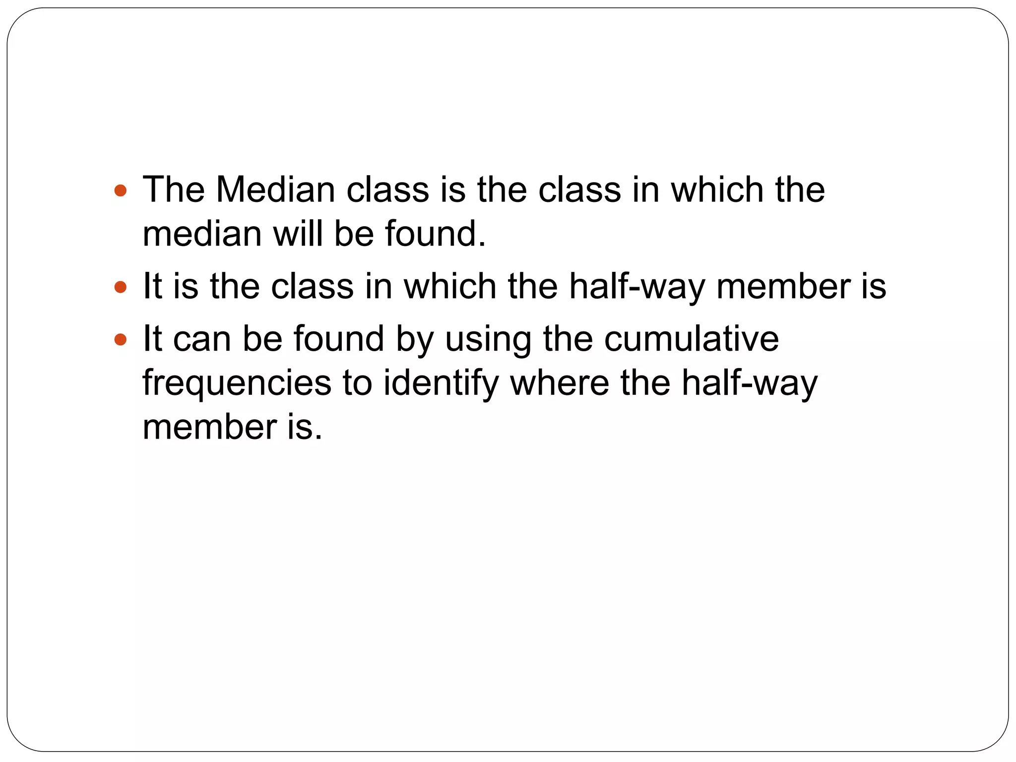  The Median class is the class in which the
median will be found.
 It is the class in which the half-way member is
 It can be found by using the cumulative
frequencies to identify where the half-way
member is.
 