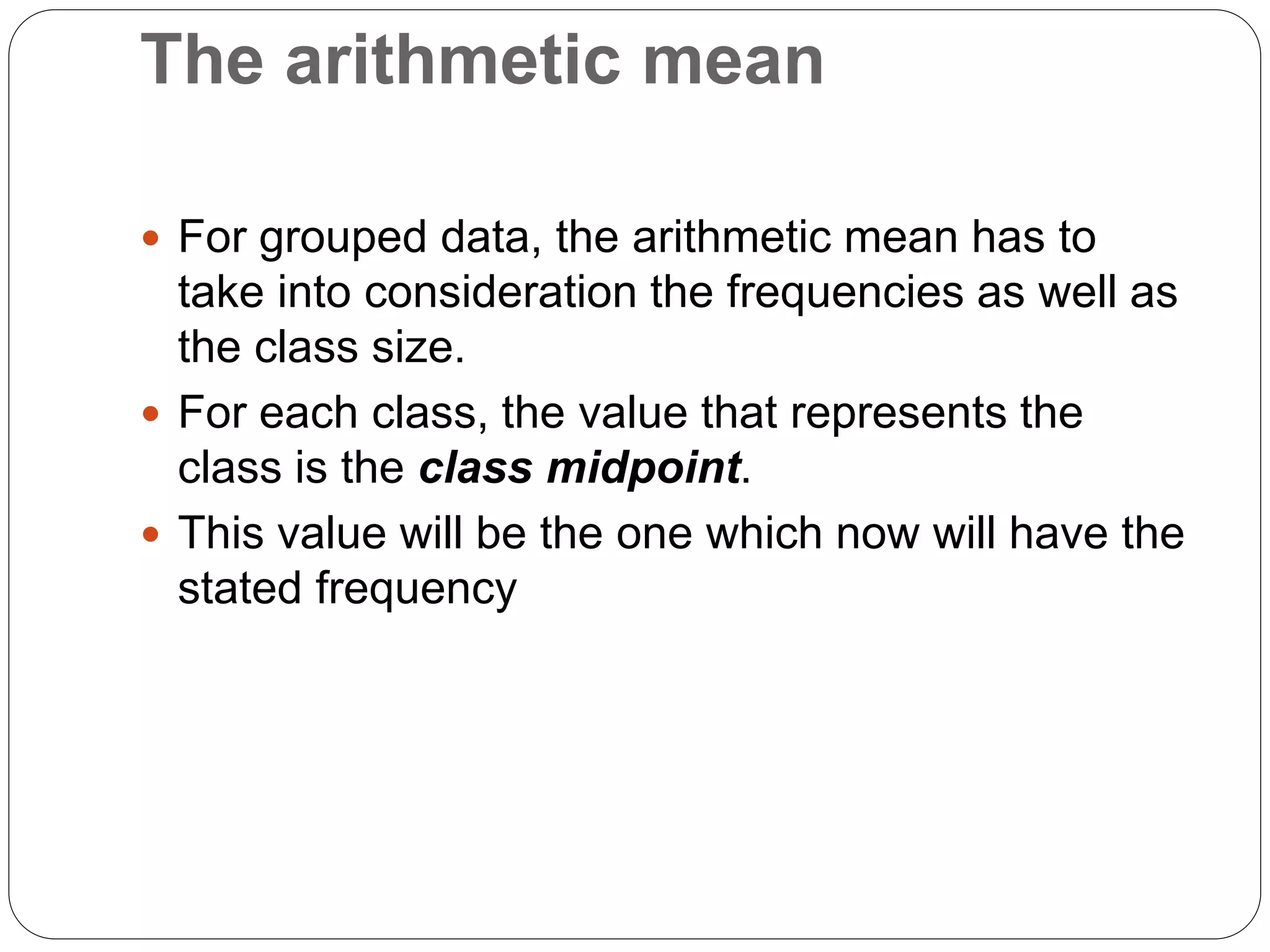 The arithmetic mean
 For grouped data, the arithmetic mean has to
take into consideration the frequencies as well as
the class size.
 For each class, the value that represents the
class is the class midpoint.
 This value will be the one which now will have the
stated frequency
 