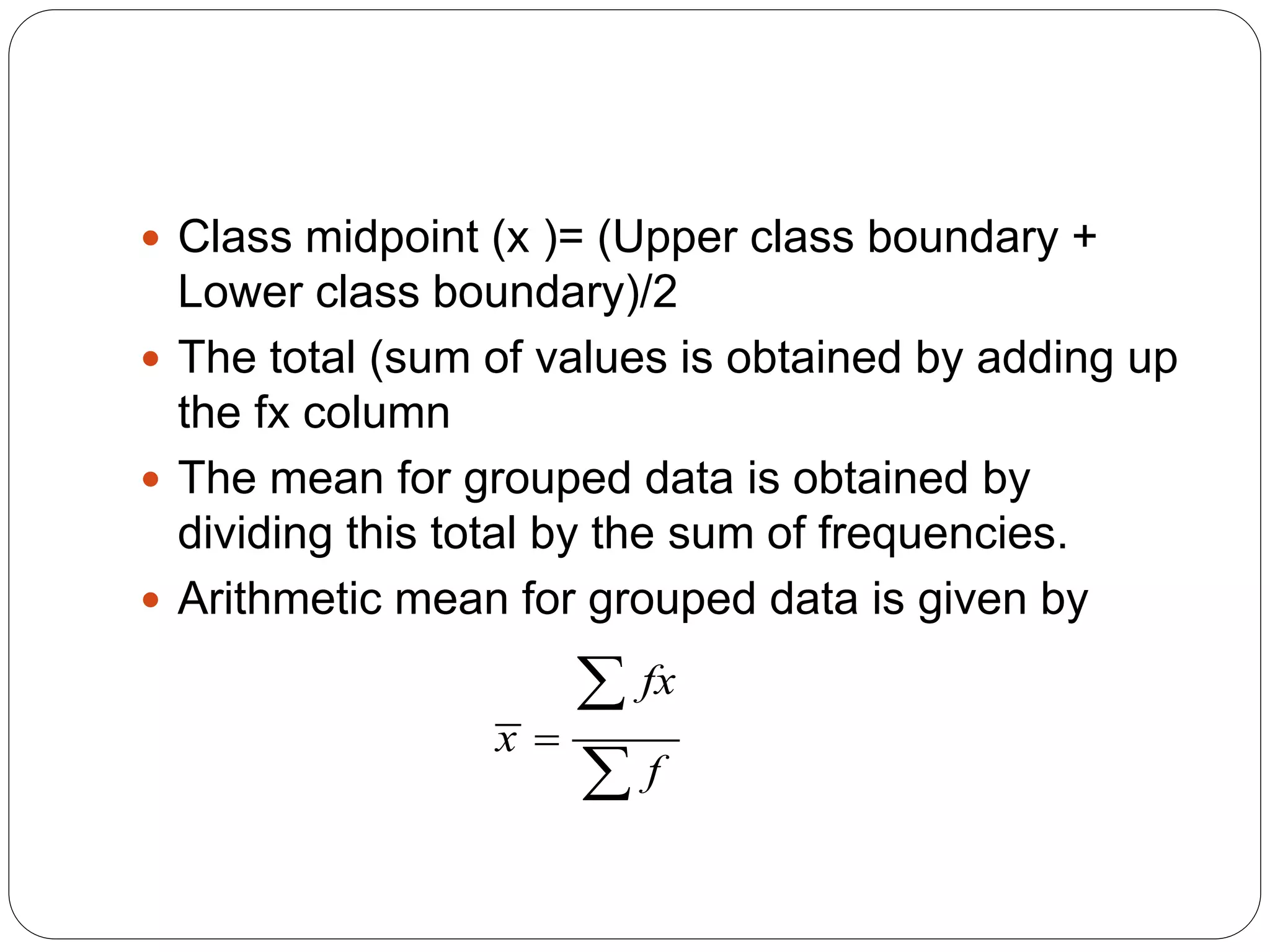  Class midpoint (x )= (Upper class boundary +
Lower class boundary)/2
 The total (sum of values is obtained by adding up
the fx column
 The mean for grouped data is obtained by
dividing this total by the sum of frequencies.
 Arithmetic mean for grouped data is given by
fx
x
f



 